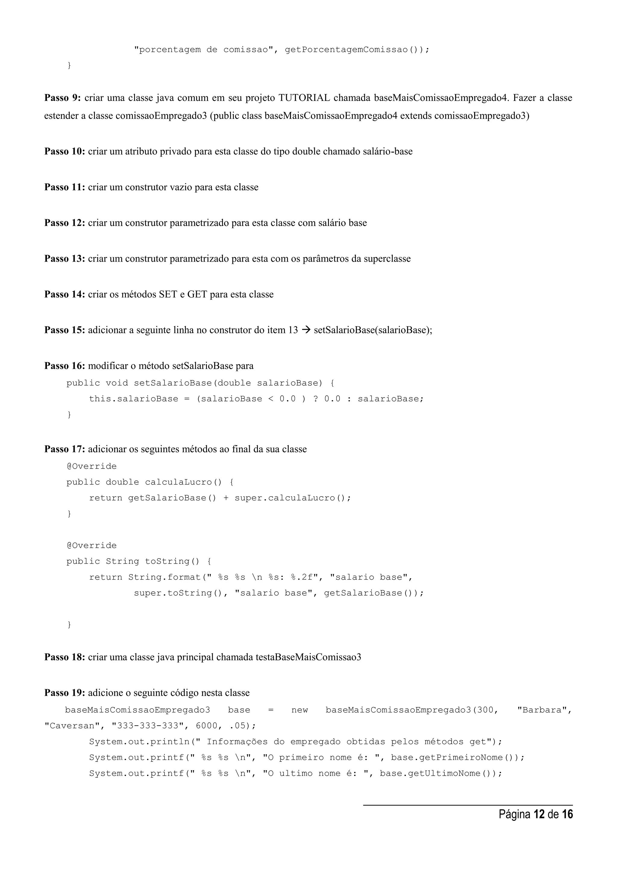 _____________________________________
Página 12 de 16
"porcentagem de comissao", getPorcentagemComissao());
}
Passo 9: criar uma classe java comum em seu projeto TUTORIAL chamada baseMaisComissaoEmpregado4. Fazer a classe
estender a classe comissaoEmpregado3 (public class baseMaisComissaoEmpregado4 extends comissaoEmpregado3)
Passo 10: criar um atributo privado para esta classe do tipo double chamado salário-base
Passo 11: criar um construtor vazio para esta classe
Passo 12: criar um construtor parametrizado para esta classe com salário base
Passo 13: criar um construtor parametrizado para esta com os parâmetros da superclasse
Passo 14: criar os métodos SET e GET para esta classe
Passo 15: adicionar a seguinte linha no construtor do item 13  setSalarioBase(salarioBase);
Passo 16: modificar o método setSalarioBase para
public void setSalarioBase(double salarioBase) {
this.salarioBase = (salarioBase < 0.0 ) ? 0.0 : salarioBase;
}
Passo 17: adicionar os seguintes métodos ao final da sua classe
@Override
public double calculaLucro() {
return getSalarioBase() + super.calculaLucro();
}
@Override
public String toString() {
return String.format(" %s %s n %s: %.2f", "salario base",
super.toString(), "salario base", getSalarioBase());
}
Passo 18: criar uma classe java principal chamada testaBaseMaisComissao3
Passo 19: adicione o seguinte código nesta classe
baseMaisComissaoEmpregado3 base = new baseMaisComissaoEmpregado3(300, "Barbara",
"Caversan", "333-333-333", 6000, .05);
System.out.println(" Informações do empregado obtidas pelos métodos get");
System.out.printf(" %s %s n", "O primeiro nome é: ", base.getPrimeiroNome());
System.out.printf(" %s %s n", "O ultimo nome é: ", base.getUltimoNome());
 