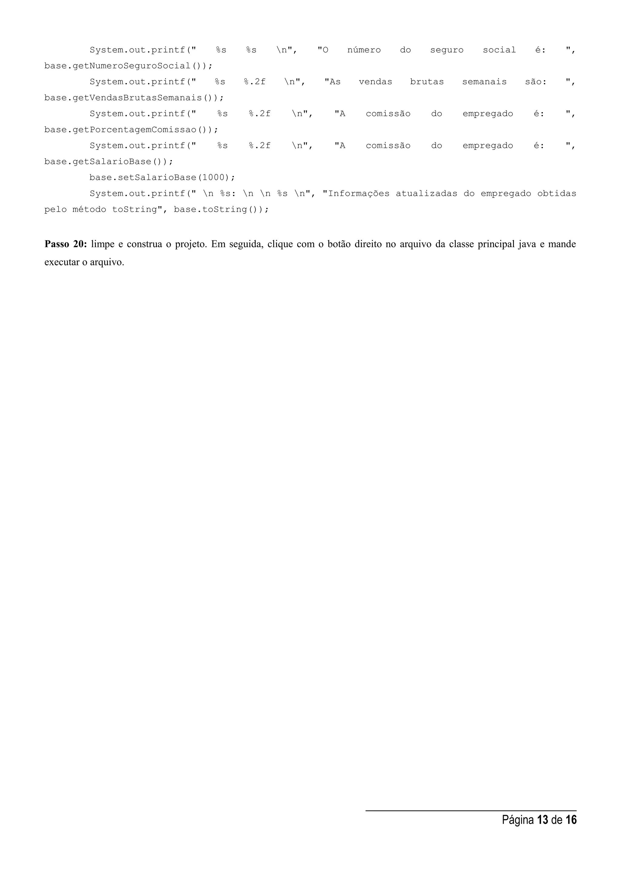 _____________________________________
Página 13 de 16
System.out.printf(" %s %s n", "O número do seguro social é: ",
base.getNumeroSeguroSocial());
System.out.printf(" %s %.2f n", "As vendas brutas semanais são: ",
base.getVendasBrutasSemanais());
System.out.printf(" %s %.2f n", "A comissão do empregado é: ",
base.getPorcentagemComissao());
System.out.printf(" %s %.2f n", "A comissão do empregado é: ",
base.getSalarioBase());
base.setSalarioBase(1000);
System.out.printf(" n %s: n n %s n", "Informações atualizadas do empregado obtidas
pelo método toString", base.toString());
Passo 20: limpe e construa o projeto. Em seguida, clique com o botão direito no arquivo da classe principal java e mande
executar o arquivo.
 