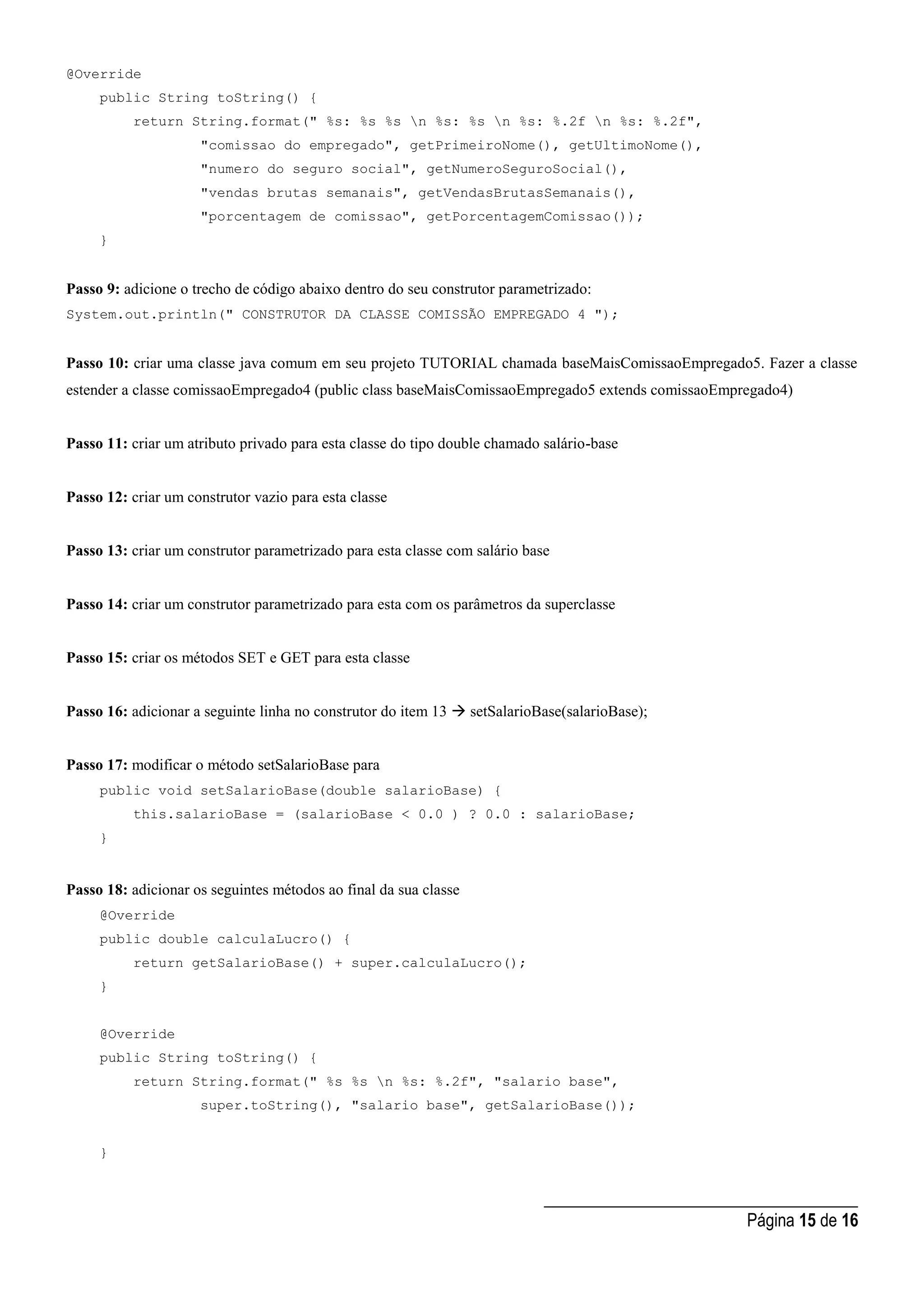 _____________________________________
Página 15 de 16
@Override
public String toString() {
return String.format(" %s: %s %s n %s: %s n %s: %.2f n %s: %.2f",
"comissao do empregado", getPrimeiroNome(), getUltimoNome(),
"numero do seguro social", getNumeroSeguroSocial(),
"vendas brutas semanais", getVendasBrutasSemanais(),
"porcentagem de comissao", getPorcentagemComissao());
}
Passo 9: adicione o trecho de código abaixo dentro do seu construtor parametrizado:
System.out.println(" CONSTRUTOR DA CLASSE COMISSÃO EMPREGADO 4 ");
Passo 10: criar uma classe java comum em seu projeto TUTORIAL chamada baseMaisComissaoEmpregado5. Fazer a classe
estender a classe comissaoEmpregado4 (public class baseMaisComissaoEmpregado5 extends comissaoEmpregado4)
Passo 11: criar um atributo privado para esta classe do tipo double chamado salário-base
Passo 12: criar um construtor vazio para esta classe
Passo 13: criar um construtor parametrizado para esta classe com salário base
Passo 14: criar um construtor parametrizado para esta com os parâmetros da superclasse
Passo 15: criar os métodos SET e GET para esta classe
Passo 16: adicionar a seguinte linha no construtor do item 13  setSalarioBase(salarioBase);
Passo 17: modificar o método setSalarioBase para
public void setSalarioBase(double salarioBase) {
this.salarioBase = (salarioBase < 0.0 ) ? 0.0 : salarioBase;
}
Passo 18: adicionar os seguintes métodos ao final da sua classe
@Override
public double calculaLucro() {
return getSalarioBase() + super.calculaLucro();
}
@Override
public String toString() {
return String.format(" %s %s n %s: %.2f", "salario base",
super.toString(), "salario base", getSalarioBase());
}
 