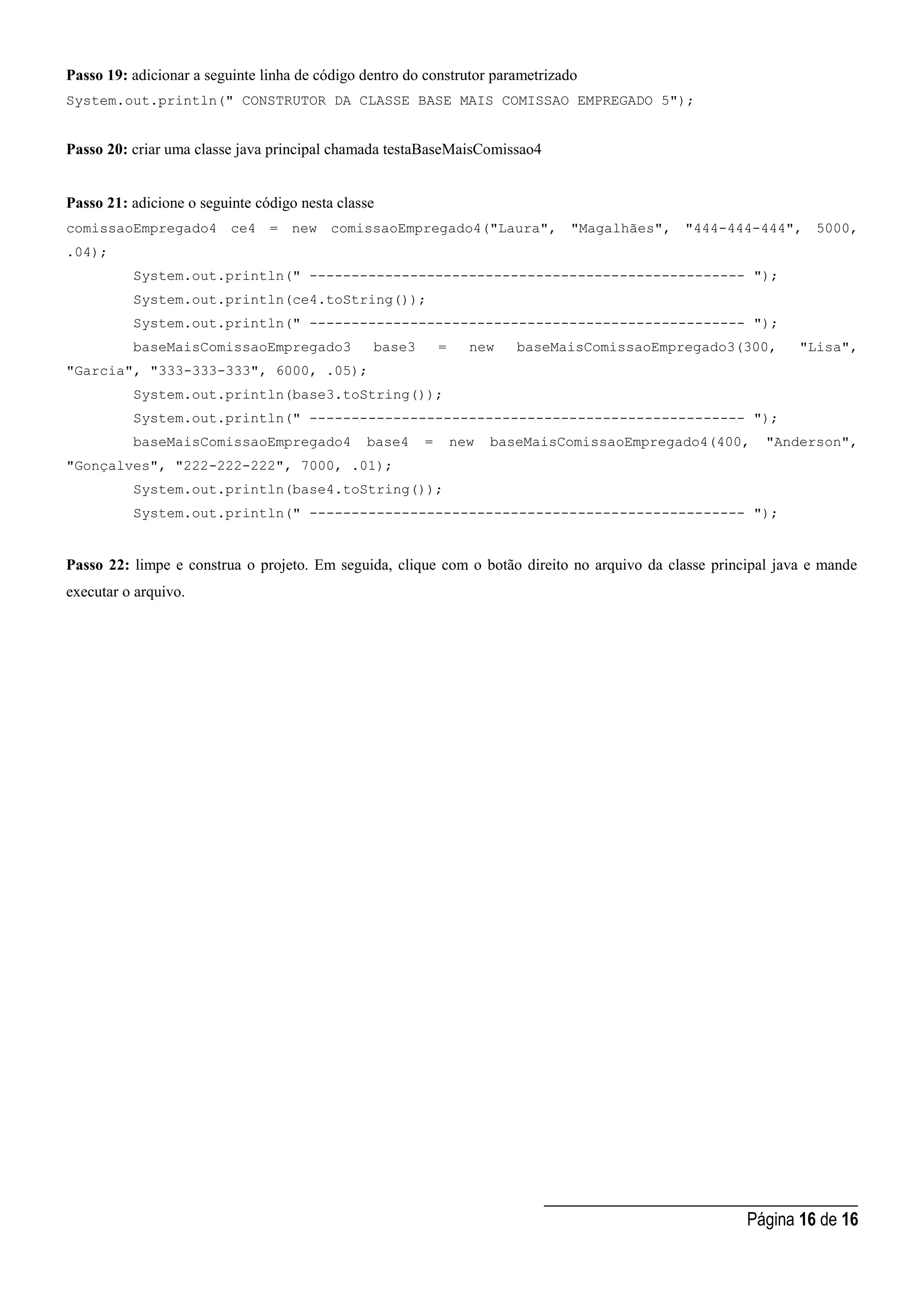 _____________________________________
Página 16 de 16
Passo 19: adicionar a seguinte linha de código dentro do construtor parametrizado
System.out.println(" CONSTRUTOR DA CLASSE BASE MAIS COMISSAO EMPREGADO 5");
Passo 20: criar uma classe java principal chamada testaBaseMaisComissao4
Passo 21: adicione o seguinte código nesta classe
comissaoEmpregado4 ce4 = new comissaoEmpregado4("Laura", "Magalhães", "444-444-444", 5000,
.04);
System.out.println(" ---------------------------------------------------- ");
System.out.println(ce4.toString());
System.out.println(" ---------------------------------------------------- ");
baseMaisComissaoEmpregado3 base3 = new baseMaisComissaoEmpregado3(300, "Lisa",
"Garcia", "333-333-333", 6000, .05);
System.out.println(base3.toString());
System.out.println(" ---------------------------------------------------- ");
baseMaisComissaoEmpregado4 base4 = new baseMaisComissaoEmpregado4(400, "Anderson",
"Gonçalves", "222-222-222", 7000, .01);
System.out.println(base4.toString());
System.out.println(" ---------------------------------------------------- ");
Passo 22: limpe e construa o projeto. Em seguida, clique com o botão direito no arquivo da classe principal java e mande
executar o arquivo.
 