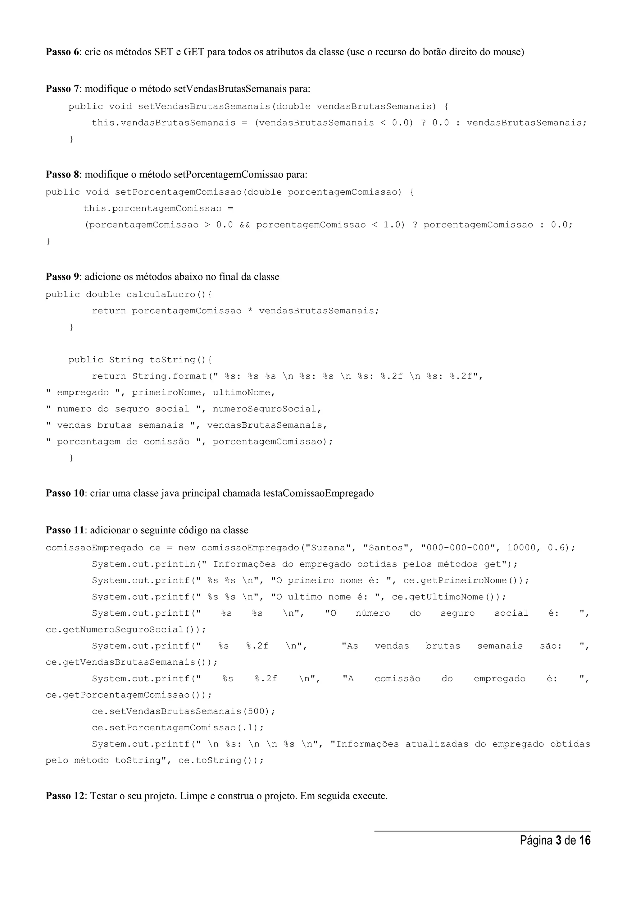 _____________________________________
Página 3 de 16
Passo 6: crie os métodos SET e GET para todos os atributos da classe (use o recurso do botão direito do mouse)
Passo 7: modifique o método setVendasBrutasSemanais para:
public void setVendasBrutasSemanais(double vendasBrutasSemanais) {
this.vendasBrutasSemanais = (vendasBrutasSemanais < 0.0) ? 0.0 : vendasBrutasSemanais;
}
Passo 8: modifique o método setPorcentagemComissao para:
public void setPorcentagemComissao(double porcentagemComissao) {
this.porcentagemComissao =
(porcentagemComissao > 0.0 && porcentagemComissao < 1.0) ? porcentagemComissao : 0.0;
}
Passo 9: adicione os métodos abaixo no final da classe
public double calculaLucro(){
return porcentagemComissao * vendasBrutasSemanais;
}
public String toString(){
return String.format(" %s: %s %s n %s: %s n %s: %.2f n %s: %.2f",
" empregado ", primeiroNome, ultimoNome,
" numero do seguro social ", numeroSeguroSocial,
" vendas brutas semanais ", vendasBrutasSemanais,
" porcentagem de comissão ", porcentagemComissao);
}
Passo 10: criar uma classe java principal chamada testaComissaoEmpregado
Passo 11: adicionar o seguinte código na classe
comissaoEmpregado ce = new comissaoEmpregado("Suzana", "Santos", "000-000-000", 10000, 0.6);
System.out.println(" Informações do empregado obtidas pelos métodos get");
System.out.printf(" %s %s n", "O primeiro nome é: ", ce.getPrimeiroNome());
System.out.printf(" %s %s n", "O ultimo nome é: ", ce.getUltimoNome());
System.out.printf(" %s %s n", "O número do seguro social é: ",
ce.getNumeroSeguroSocial());
System.out.printf(" %s %.2f n", "As vendas brutas semanais são: ",
ce.getVendasBrutasSemanais());
System.out.printf(" %s %.2f n", "A comissão do empregado é: ",
ce.getPorcentagemComissao());
ce.setVendasBrutasSemanais(500);
ce.setPorcentagemComissao(.1);
System.out.printf(" n %s: n n %s n", "Informações atualizadas do empregado obtidas
pelo método toString", ce.toString());
Passo 12: Testar o seu projeto. Limpe e construa o projeto. Em seguida execute.
 