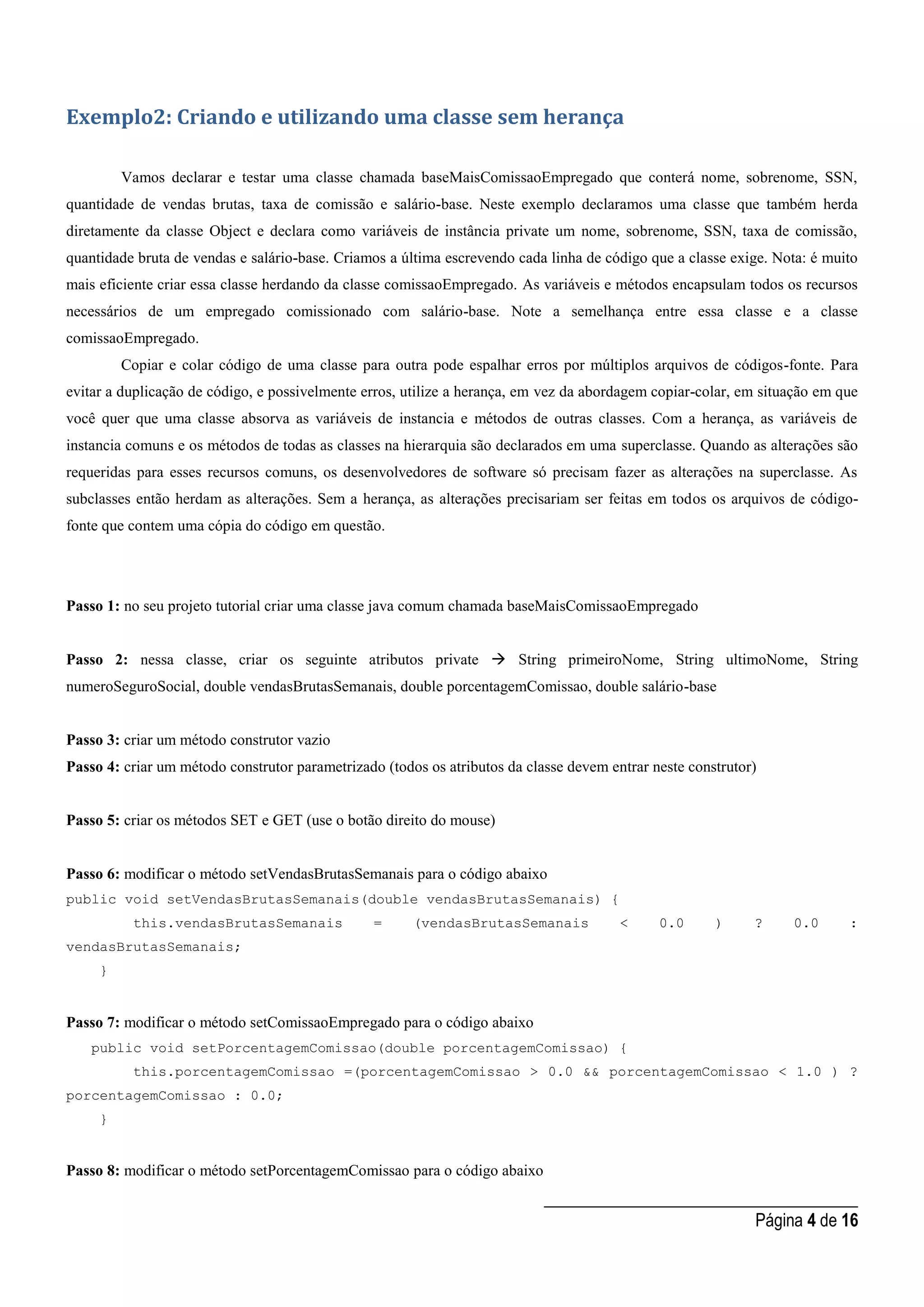 _____________________________________
Página 4 de 16
Exemplo2: Criando e utilizando uma classe sem herança
Vamos declarar e testar uma classe chamada baseMaisComissaoEmpregado que conterá nome, sobrenome, SSN,
quantidade de vendas brutas, taxa de comissão e salário-base. Neste exemplo declaramos uma classe que também herda
diretamente da classe Object e declara como variáveis de instância private um nome, sobrenome, SSN, taxa de comissão,
quantidade bruta de vendas e salário-base. Criamos a última escrevendo cada linha de código que a classe exige. Nota: é muito
mais eficiente criar essa classe herdando da classe comissaoEmpregado. As variáveis e métodos encapsulam todos os recursos
necessários de um empregado comissionado com salário-base. Note a semelhança entre essa classe e a classe
comissaoEmpregado.
Copiar e colar código de uma classe para outra pode espalhar erros por múltiplos arquivos de códigos-fonte. Para
evitar a duplicação de código, e possivelmente erros, utilize a herança, em vez da abordagem copiar-colar, em situação em que
você quer que uma classe absorva as variáveis de instancia e métodos de outras classes. Com a herança, as variáveis de
instancia comuns e os métodos de todas as classes na hierarquia são declarados em uma superclasse. Quando as alterações são
requeridas para esses recursos comuns, os desenvolvedores de software só precisam fazer as alterações na superclasse. As
subclasses então herdam as alterações. Sem a herança, as alterações precisariam ser feitas em todos os arquivos de código-
fonte que contem uma cópia do código em questão.
Passo 1: no seu projeto tutorial criar uma classe java comum chamada baseMaisComissaoEmpregado
Passo 2: nessa classe, criar os seguinte atributos private  String primeiroNome, String ultimoNome, String
numeroSeguroSocial, double vendasBrutasSemanais, double porcentagemComissao, double salário-base
Passo 3: criar um método construtor vazio
Passo 4: criar um método construtor parametrizado (todos os atributos da classe devem entrar neste construtor)
Passo 5: criar os métodos SET e GET (use o botão direito do mouse)
Passo 6: modificar o método setVendasBrutasSemanais para o código abaixo
public void setVendasBrutasSemanais(double vendasBrutasSemanais) {
this.vendasBrutasSemanais = (vendasBrutasSemanais < 0.0 ) ? 0.0 :
vendasBrutasSemanais;
}
Passo 7: modificar o método setComissaoEmpregado para o código abaixo
public void setPorcentagemComissao(double porcentagemComissao) {
this.porcentagemComissao =(porcentagemComissao > 0.0 && porcentagemComissao < 1.0 ) ?
porcentagemComissao : 0.0;
}
Passo 8: modificar o método setPorcentagemComissao para o código abaixo
 