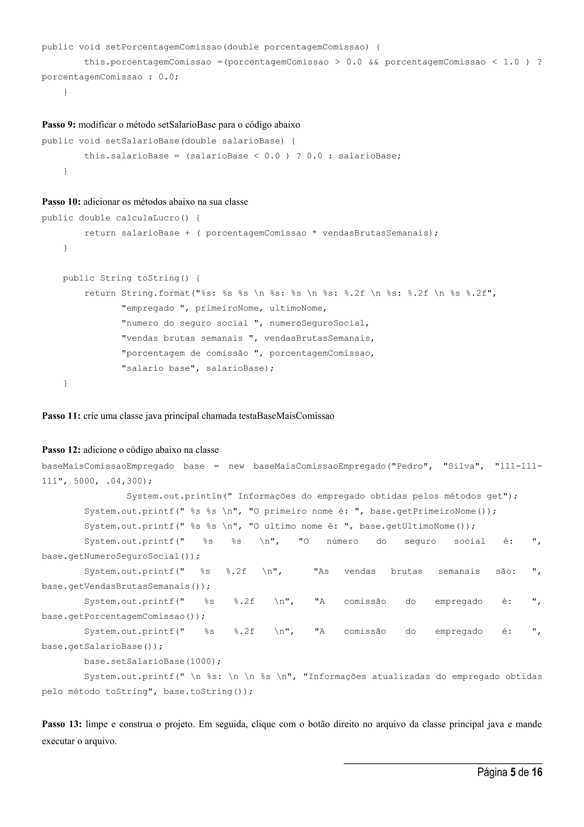 _____________________________________
Página 5 de 16
public void setPorcentagemComissao(double porcentagemComissao) {
this.porcentagemComissao =(porcentagemComissao > 0.0 && porcentagemComissao < 1.0 ) ?
porcentagemComissao : 0.0;
}
Passo 9: modificar o método setSalarioBase para o código abaixo
public void setSalarioBase(double salarioBase) {
this.salarioBase = (salarioBase < 0.0 ) ? 0.0 : salarioBase;
}
Passo 10: adicionar os métodos abaixo na sua classe
public double calculaLucro() {
return salarioBase + ( porcentagemComissao * vendasBrutasSemanais);
}
public String toString() {
return String.format("%s: %s %s n %s: %s n %s: %.2f n %s: %.2f n %s %.2f",
"empregado ", primeiroNome, ultimoNome,
"numero do seguro social ", numeroSeguroSocial,
"vendas brutas semanais ", vendasBrutasSemanais,
"porcentagem de comissão ", porcentagemComissao,
"salario base", salarioBase);
}
Passo 11: crie uma classe java principal chamada testaBaseMaisComissao
Passo 12: adicione o código abaixo na classe
baseMaisComissaoEmpregado base = new baseMaisComissaoEmpregado("Pedro", "Silva", "111-111-
111", 5000, .04,300);
System.out.println(" Informações do empregado obtidas pelos métodos get");
System.out.printf(" %s %s n", "O primeiro nome é: ", base.getPrimeiroNome());
System.out.printf(" %s %s n", "O ultimo nome é: ", base.getUltimoNome());
System.out.printf(" %s %s n", "O número do seguro social é: ",
base.getNumeroSeguroSocial());
System.out.printf(" %s %.2f n", "As vendas brutas semanais são: ",
base.getVendasBrutasSemanais());
System.out.printf(" %s %.2f n", "A comissão do empregado é: ",
base.getPorcentagemComissao());
System.out.printf(" %s %.2f n", "A comissão do empregado é: ",
base.getSalarioBase());
base.setSalarioBase(1000);
System.out.printf(" n %s: n n %s n", "Informações atualizadas do empregado obtidas
pelo método toString", base.toString());
Passo 13: limpe e construa o projeto. Em seguida, clique com o botão direito no arquivo da classe principal java e mande
executar o arquivo.
 