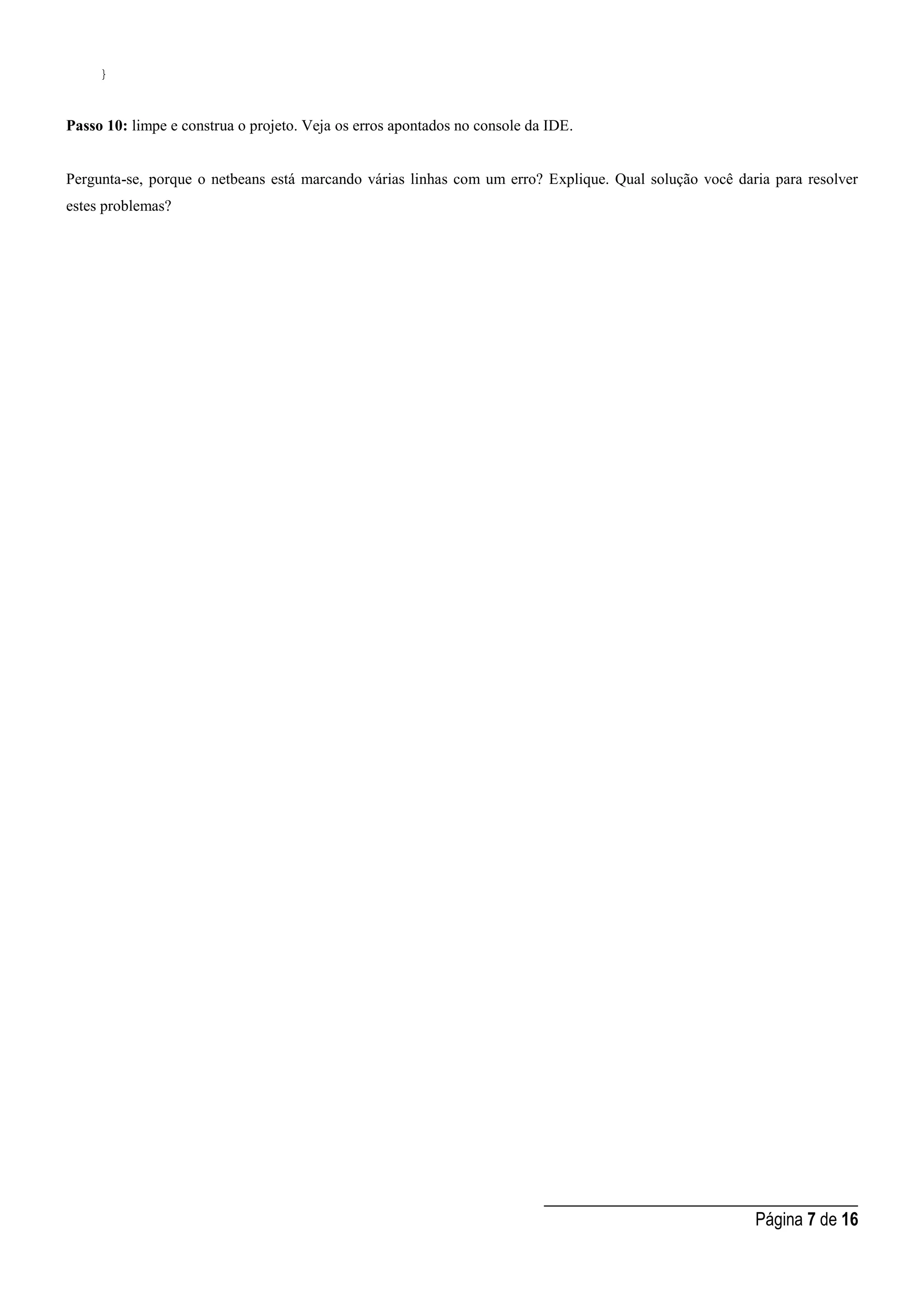 _____________________________________
Página 7 de 16
}
Passo 10: limpe e construa o projeto. Veja os erros apontados no console da IDE.
Pergunta-se, porque o netbeans está marcando várias linhas com um erro? Explique. Qual solução você daria para resolver
estes problemas?
 