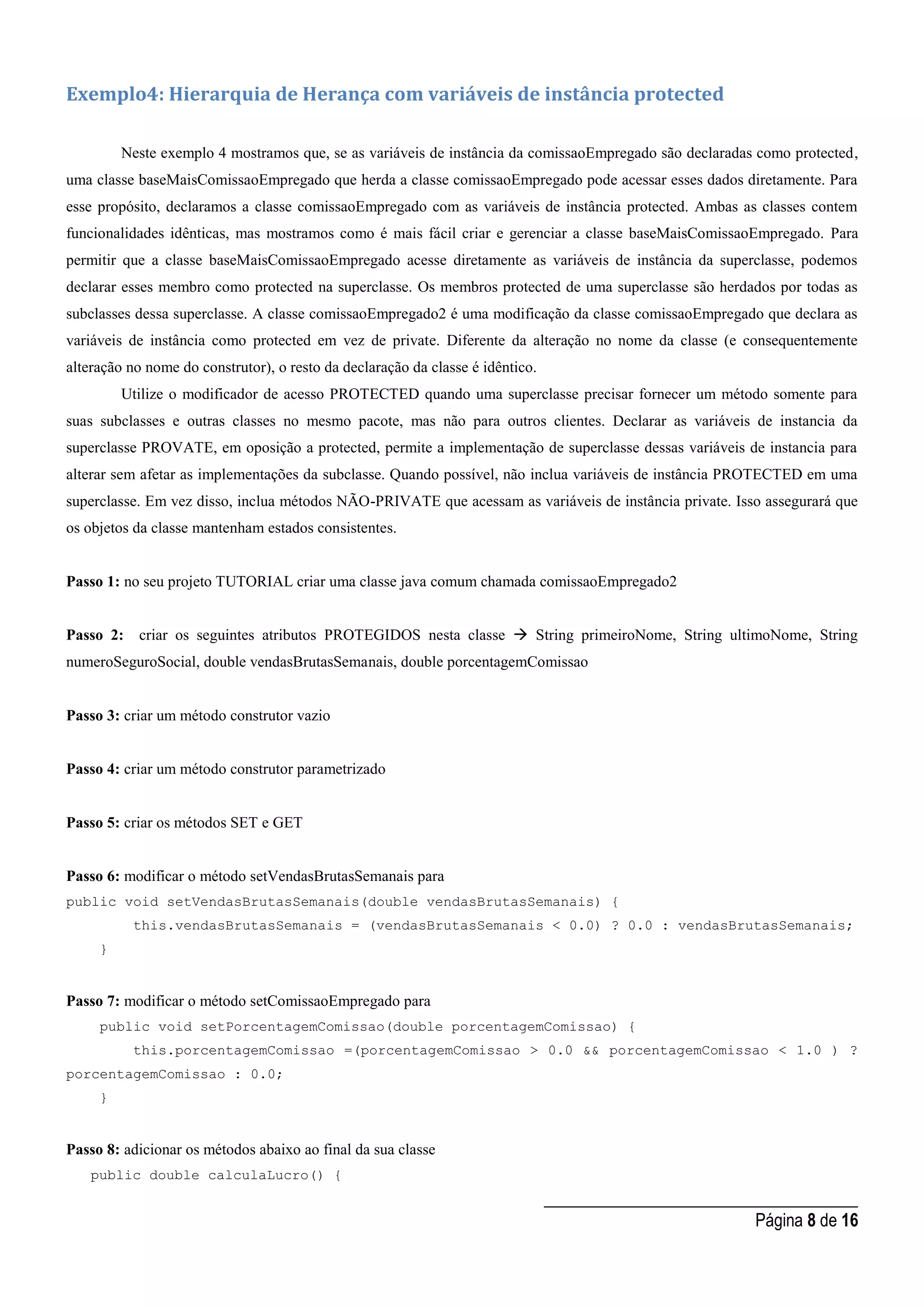 _____________________________________
Página 8 de 16
Exemplo4: Hierarquia de Herança com variáveis de instância protected
Neste exemplo 4 mostramos que, se as variáveis de instância da comissaoEmpregado são declaradas como protected,
uma classe baseMaisComissaoEmpregado que herda a classe comissaoEmpregado pode acessar esses dados diretamente. Para
esse propósito, declaramos a classe comissaoEmpregado com as variáveis de instância protected. Ambas as classes contem
funcionalidades idênticas, mas mostramos como é mais fácil criar e gerenciar a classe baseMaisComissaoEmpregado. Para
permitir que a classe baseMaisComissaoEmpregado acesse diretamente as variáveis de instância da superclasse, podemos
declarar esses membro como protected na superclasse. Os membros protected de uma superclasse são herdados por todas as
subclasses dessa superclasse. A classe comissaoEmpregado2 é uma modificação da classe comissaoEmpregado que declara as
variáveis de instância como protected em vez de private. Diferente da alteração no nome da classe (e consequentemente
alteração no nome do construtor), o resto da declaração da classe é idêntico.
Utilize o modificador de acesso PROTECTED quando uma superclasse precisar fornecer um método somente para
suas subclasses e outras classes no mesmo pacote, mas não para outros clientes. Declarar as variáveis de instancia da
superclasse PROVATE, em oposição a protected, permite a implementação de superclasse dessas variáveis de instancia para
alterar sem afetar as implementações da subclasse. Quando possível, não inclua variáveis de instância PROTECTED em uma
superclasse. Em vez disso, inclua métodos NÃO-PRIVATE que acessam as variáveis de instância private. Isso assegurará que
os objetos da classe mantenham estados consistentes.
Passo 1: no seu projeto TUTORIAL criar uma classe java comum chamada comissaoEmpregado2
Passo 2: criar os seguintes atributos PROTEGIDOS nesta classe  String primeiroNome, String ultimoNome, String
numeroSeguroSocial, double vendasBrutasSemanais, double porcentagemComissao
Passo 3: criar um método construtor vazio
Passo 4: criar um método construtor parametrizado
Passo 5: criar os métodos SET e GET
Passo 6: modificar o método setVendasBrutasSemanais para
public void setVendasBrutasSemanais(double vendasBrutasSemanais) {
this.vendasBrutasSemanais = (vendasBrutasSemanais < 0.0) ? 0.0 : vendasBrutasSemanais;
}
Passo 7: modificar o método setComissaoEmpregado para
public void setPorcentagemComissao(double porcentagemComissao) {
this.porcentagemComissao =(porcentagemComissao > 0.0 && porcentagemComissao < 1.0 ) ?
porcentagemComissao : 0.0;
}
Passo 8: adicionar os métodos abaixo ao final da sua classe
public double calculaLucro() {
 