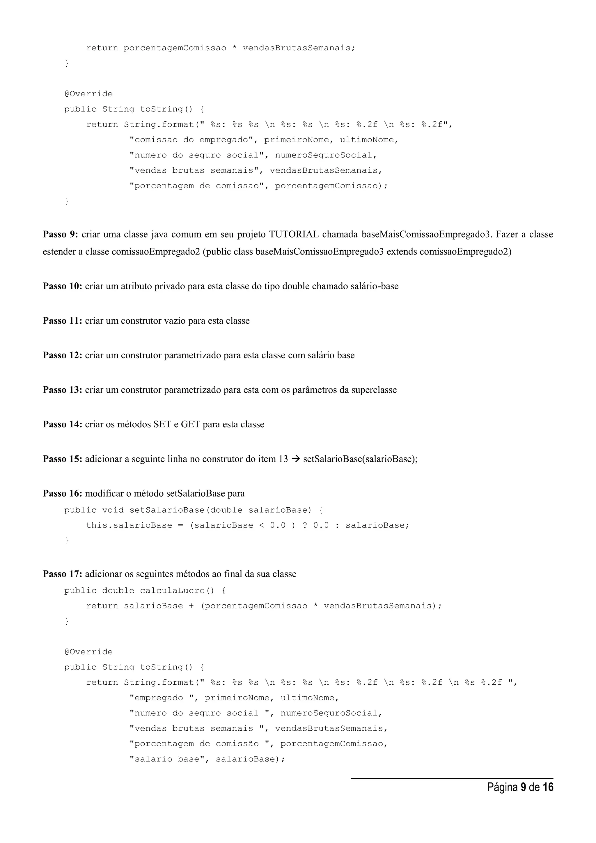 _____________________________________
Página 9 de 16
return porcentagemComissao * vendasBrutasSemanais;
}
@Override
public String toString() {
return String.format(" %s: %s %s n %s: %s n %s: %.2f n %s: %.2f",
"comissao do empregado", primeiroNome, ultimoNome,
"numero do seguro social", numeroSeguroSocial,
"vendas brutas semanais", vendasBrutasSemanais,
"porcentagem de comissao", porcentagemComissao);
}
Passo 9: criar uma classe java comum em seu projeto TUTORIAL chamada baseMaisComissaoEmpregado3. Fazer a classe
estender a classe comissaoEmpregado2 (public class baseMaisComissaoEmpregado3 extends comissaoEmpregado2)
Passo 10: criar um atributo privado para esta classe do tipo double chamado salário-base
Passo 11: criar um construtor vazio para esta classe
Passo 12: criar um construtor parametrizado para esta classe com salário base
Passo 13: criar um construtor parametrizado para esta com os parâmetros da superclasse
Passo 14: criar os métodos SET e GET para esta classe
Passo 15: adicionar a seguinte linha no construtor do item 13  setSalarioBase(salarioBase);
Passo 16: modificar o método setSalarioBase para
public void setSalarioBase(double salarioBase) {
this.salarioBase = (salarioBase < 0.0 ) ? 0.0 : salarioBase;
}
Passo 17: adicionar os seguintes métodos ao final da sua classe
public double calculaLucro() {
return salarioBase + (porcentagemComissao * vendasBrutasSemanais);
}
@Override
public String toString() {
return String.format(" %s: %s %s n %s: %s n %s: %.2f n %s: %.2f n %s %.2f ",
"empregado ", primeiroNome, ultimoNome,
"numero do seguro social ", numeroSeguroSocial,
"vendas brutas semanais ", vendasBrutasSemanais,
"porcentagem de comissão ", porcentagemComissao,
"salario base", salarioBase);
 