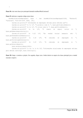 _____________________________________
Página 10 de 16
}
Passo 18: criar uma classe java principal chamada testaBaseMaisComissao2
Passo 19: adicione o seguinte código nesta classe
baseMaisComissaoEmpregado3 base = new baseMaisComissaoEmpregado3(300, "Barbara",
"Caversan", "333-333-333", 6000, .05);
System.out.println(" Informações do empregado obtidas pelos métodos get");
System.out.printf(" %s %s n", "O primeiro nome é: ", base.getPrimeiroNome());
System.out.printf(" %s %s n", "O ultimo nome é: ", base.getUltimoNome());
System.out.printf(" %s %s n", "O número do seguro social é: ",
base.getNumeroSeguroSocial());
System.out.printf(" %s %.2f n", "As vendas brutas semanais são: ",
base.getVendasBrutasSemanais());
System.out.printf(" %s %.2f n", "A comissão do empregado é: ",
base.getPorcentagemComissao());
System.out.printf(" %s %.2f n", "A comissão do empregado é: ",
base.getSalarioBase());
base.setSalarioBase(1000);
System.out.printf(" n %s: n n %s n", "Informações atualizadas do empregado obtidas
pelo método toString", base.toString());
Passo 20: limpe e construa o projeto. Em seguida, clique com o botão direito no arquivo da classe principal java e mande
executar o arquivo.
 