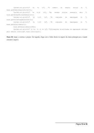 _____________________________________
Página 13 de 16
System.out.printf(" %s %s n", "O número do seguro social é: ",
base.getNumeroSeguroSocial());
System.out.printf(" %s %.2f n", "As vendas brutas semanais são: ",
base.getVendasBrutasSemanais());
System.out.printf(" %s %.2f n", "A comissão do empregado é: ",
base.getPorcentagemComissao());
System.out.printf(" %s %.2f n", "A comissão do empregado é: ",
base.getSalarioBase());
base.setSalarioBase(1000);
System.out.printf(" n %s: n n %s n", "Informações atualizadas do empregado obtidas
pelo método toString", base.toString());
Passo 20: limpe e construa o projeto. Em seguida, clique com o botão direito no arquivo da classe principal java e mande
executar o arquivo.
 