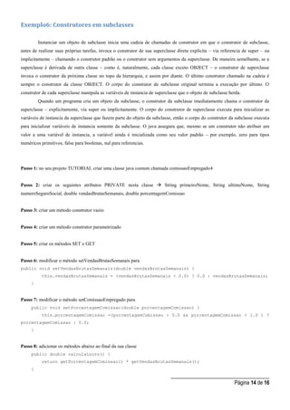 _____________________________________
Página 14 de 16
Exemplo6: Construtores em subclasses
Instanciar um objeto de subclasse inicia uma cadeia de chamadas de construtor em que o construtor de subclasse,
antes de realizar suas próprias tarefas, invoca o construtor de sua superclasse direta explícita – via referencia de super – ou
implicitamente – chamando o construtor padrão ou o construtor sem argumentos da superclasse. De maneira semelhante, se a
superclasse é derivada de outra classe – como é, naturalmente, cada classe exceto OBJECT – o construtor de superclasse
invoca o construtor da próxima classe no topo da hierarquia, e assim por diante. O último construtor chamado na cadeia é
sempre o construtor da classe OBJECT. O corpo do construtor de subclasse original termina a execução por último. O
construtor de cada superclasse manipula as variáveis de instancia de superclasse que o objeto de subclasse herda.
Quando um programa cria um objeto da subclasse, o construtor da subclasse imediatamente chama o construtor da
superclasse – explicitamente, via super ou implicitamente. O corpo do construtor de superclasse executa para inicializar as
variáveis de instancia da superclasse que fazem parte do objeto da subclasse, então o corpo do construtor da subclasse executa
para inicializar variáveis de instancia somente da subclasse. O java assegura que, mesmo se um construtor não atribuir um
valor a uma variável de instancia, a variável ainda é inicializada como seu valor padrão – por exemplo, zero para tipos
numéricos primitivos, false para boolenas, nul para referencias.
Passo 1: no seu projeto TUTORIAL criar uma classe java comum chamada comissaoEmpregado4
Passo 2: criar os seguintes atributos PRIVATE nesta classe  String primeiroNome, String ultimoNome, String
numeroSeguroSocial, double vendasBrutasSemanais, double porcentagemComissao
Passo 3: criar um método construtor vazio
Passo 4: criar um método construtor parametrizado
Passo 5: criar os métodos SET e GET
Passo 6: modificar o método setVendasBrutasSemanais para
public void setVendasBrutasSemanais(double vendasBrutasSemanais) {
this.vendasBrutasSemanais = (vendasBrutasSemanais < 0.0) ? 0.0 : vendasBrutasSemanais;
}
Passo 7: modificar o método setComissaoEmpregado para
public void setPorcentagemComissao(double porcentagemComissao) {
this.porcentagemComissao =(porcentagemComissao > 0.0 && porcentagemComissao < 1.0 ) ?
porcentagemComissao : 0.0;
}
Passo 8: adicionar os métodos abaixo ao final da sua classe
public double calculaLucro() {
return getPorcentagemComissao() * getVendasBrutasSemanais();
}
 