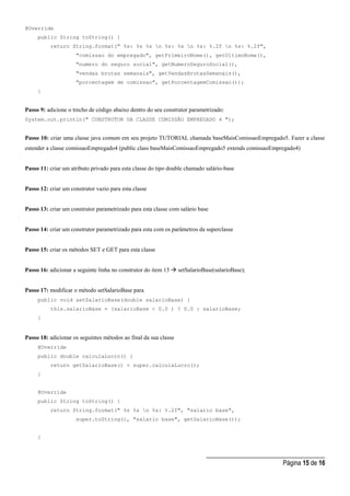 _____________________________________
Página 15 de 16
@Override
public String toString() {
return String.format(" %s: %s %s n %s: %s n %s: %.2f n %s: %.2f",
"comissao do empregado", getPrimeiroNome(), getUltimoNome(),
"numero do seguro social", getNumeroSeguroSocial(),
"vendas brutas semanais", getVendasBrutasSemanais(),
"porcentagem de comissao", getPorcentagemComissao());
}
Passo 9: adicione o trecho de código abaixo dentro do seu construtor parametrizado:
System.out.println(" CONSTRUTOR DA CLASSE COMISSÃO EMPREGADO 4 ");
Passo 10: criar uma classe java comum em seu projeto TUTORIAL chamada baseMaisComissaoEmpregado5. Fazer a classe
estender a classe comissaoEmpregado4 (public class baseMaisComissaoEmpregado5 extends comissaoEmpregado4)
Passo 11: criar um atributo privado para esta classe do tipo double chamado salário-base
Passo 12: criar um construtor vazio para esta classe
Passo 13: criar um construtor parametrizado para esta classe com salário base
Passo 14: criar um construtor parametrizado para esta com os parâmetros da superclasse
Passo 15: criar os métodos SET e GET para esta classe
Passo 16: adicionar a seguinte linha no construtor do item 13  setSalarioBase(salarioBase);
Passo 17: modificar o método setSalarioBase para
public void setSalarioBase(double salarioBase) {
this.salarioBase = (salarioBase < 0.0 ) ? 0.0 : salarioBase;
}
Passo 18: adicionar os seguintes métodos ao final da sua classe
@Override
public double calculaLucro() {
return getSalarioBase() + super.calculaLucro();
}
@Override
public String toString() {
return String.format(" %s %s n %s: %.2f", "salario base",
super.toString(), "salario base", getSalarioBase());
}
 