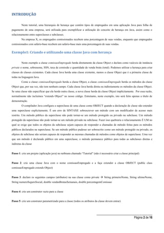 _____________________________________
Página 2 de 16
INTRODUÇÃO
Neste tutorial, uma hierarquia de herança que contém tipos de empregados em uma aplicação Java para folha de
pagamento de uma empresa, será utilizada para exemplificar a utilização do conceito de herança em Java, assim como o
relacionamento entre superclasses e subclasses.
Na empresa X, os empregados comissionados recebem uma porcentagem de suas vendas, enquanto que empregados
comissionados com salário-base recebem um salário-base mais uma porcentagem de suas vendas.
Exemplo1: Criando e utilizando uma classe Java com herança
Neste exemplo a classe comissaoEmpregado herda diretamente da classe Object e declara como vaiáveis de instância
private o nome, sobrenome, SSN, taxa de comissão e quantidade de venda bruta (total). Podemos utilizar a herança para criar
classes de classes existentes. Cada classe Java herda uma classe existente, menos a classe Object que é a primeira classe de
todas na linguagem Java.
Como a classe comissaoEmpregado herda a classe Object, a classe comissaoEmpregado herda os métodos da classe
Object que, por sua vez, não tem nenhum campo. Cada classe Java herda direta ou indiretamente os métodos da classe Object.
Se uma classe não especificar que ela herda outra classe, a nova classe herda da classe Object implicitamente. Por essa razão,
normalmente não incluímos “extends Object” no nosso código. Entretanto, neste exemplo, isto será feito apenas a título de
demonstração.
O compilador Java configura a superclasse de uma classe como OBJECT quando a declaração de classe não estender
uma superclasse explicitamente. É um erro de SINTAXE sobrescrever um método com um modificador de acesso mais
restrito. Um método público da superclasse não pode tornar-se um método protegido ou privado na subclasse. Um método
protegido da superclasse não pode tornar-se um método privado na subclasse. Fazer isso quebraria o relacionamento É UM no
qual se exige que todos os objetos da subclasse sejam capazes de responder a chamadas de método feitas para os métodos
públicos declarados na superclasse. Se um método público pudesse ser sobrescrito como um método protegido ou privado, os
objetos de subclasse não seriam capazes de responder as mesmas chamadas de métodos como objetos de superclasse. Uma vez
que um método é declarado público em uma superclasse, o método permanece público para todas as subclasses diretas e
indiretas da classe
Passo 1: crie um projeto (aplicação java) no netbeans chamado “Tutorial” (não é necessário criar a classe principal)
Passo 2: crie uma classe Java com o nome comissaoEmpregado e a faça extender a classe OBJECT (public class
comissaoEmpregado extends Object)
Passo 3: declare os seguintes campos (atributos) na sua classe como private  String primeiroNome, String ultimoNome,
String numeroSeguroSocial, double vendasBrutasSemanais, double porcentagemComissao
Passo 4: crie um construtor vazio para a classe
Passo 5: crie um construtor parametrizado para a classe (todos os atributos da classe devem entrar)
 