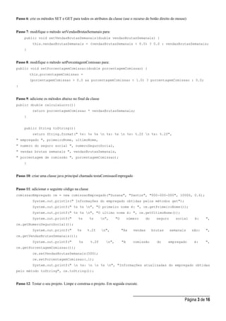 _____________________________________
Página 3 de 16
Passo 6: crie os métodos SET e GET para todos os atributos da classe (use o recurso do botão direito do mouse)
Passo 7: modifique o método setVendasBrutasSemanais para:
public void setVendasBrutasSemanais(double vendasBrutasSemanais) {
this.vendasBrutasSemanais = (vendasBrutasSemanais < 0.0) ? 0.0 : vendasBrutasSemanais;
}
Passo 8: modifique o método setPorcentagemComissao para:
public void setPorcentagemComissao(double porcentagemComissao) {
this.porcentagemComissao =
(porcentagemComissao > 0.0 && porcentagemComissao < 1.0) ? porcentagemComissao : 0.0;
}
Passo 9: adicione os métodos abaixo no final da classe
public double calculaLucro(){
return porcentagemComissao * vendasBrutasSemanais;
}
public String toString(){
return String.format(" %s: %s %s n %s: %s n %s: %.2f n %s: %.2f",
" empregado ", primeiroNome, ultimoNome,
" numero do seguro social ", numeroSeguroSocial,
" vendas brutas semanais ", vendasBrutasSemanais,
" porcentagem de comissão ", porcentagemComissao);
}
Passo 10: criar uma classe java principal chamada testaComissaoEmpregado
Passo 11: adicionar o seguinte código na classe
comissaoEmpregado ce = new comissaoEmpregado("Suzana", "Santos", "000-000-000", 10000, 0.6);
System.out.println(" Informações do empregado obtidas pelos métodos get");
System.out.printf(" %s %s n", "O primeiro nome é: ", ce.getPrimeiroNome());
System.out.printf(" %s %s n", "O ultimo nome é: ", ce.getUltimoNome());
System.out.printf(" %s %s n", "O número do seguro social é: ",
ce.getNumeroSeguroSocial());
System.out.printf(" %s %.2f n", "As vendas brutas semanais são: ",
ce.getVendasBrutasSemanais());
System.out.printf(" %s %.2f n", "A comissão do empregado é: ",
ce.getPorcentagemComissao());
ce.setVendasBrutasSemanais(500);
ce.setPorcentagemComissao(.1);
System.out.printf(" n %s: n n %s n", "Informações atualizadas do empregado obtidas
pelo método toString", ce.toString());
Passo 12: Testar o seu projeto. Limpe e construa o projeto. Em seguida execute.
 