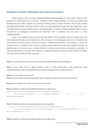 _____________________________________
Página 4 de 16
Exemplo2: Criando e utilizando uma classe sem herança
Vamos declarar e testar uma classe chamada baseMaisComissaoEmpregado que conterá nome, sobrenome, SSN,
quantidade de vendas brutas, taxa de comissão e salário-base. Neste exemplo declaramos uma classe que também herda
diretamente da classe Object e declara como variáveis de instância private um nome, sobrenome, SSN, taxa de comissão,
quantidade bruta de vendas e salário-base. Criamos a última escrevendo cada linha de código que a classe exige. Nota: é muito
mais eficiente criar essa classe herdando da classe comissaoEmpregado. As variáveis e métodos encapsulam todos os recursos
necessários de um empregado comissionado com salário-base. Note a semelhança entre essa classe e a classe
comissaoEmpregado.
Copiar e colar código de uma classe para outra pode espalhar erros por múltiplos arquivos de códigos-fonte. Para
evitar a duplicação de código, e possivelmente erros, utilize a herança, em vez da abordagem copiar-colar, em situação em que
você quer que uma classe absorva as variáveis de instancia e métodos de outras classes. Com a herança, as variáveis de
instancia comuns e os métodos de todas as classes na hierarquia são declarados em uma superclasse. Quando as alterações são
requeridas para esses recursos comuns, os desenvolvedores de software só precisam fazer as alterações na superclasse. As
subclasses então herdam as alterações. Sem a herança, as alterações precisariam ser feitas em todos os arquivos de código-
fonte que contem uma cópia do código em questão.
Passo 1: no seu projeto tutorial criar uma classe java comum chamada baseMaisComissaoEmpregado
Passo 2: nessa classe, criar os seguinte atributos private  String primeiroNome, String ultimoNome, String
numeroSeguroSocial, double vendasBrutasSemanais, double porcentagemComissao, double salário-base
Passo 3: criar um método construtor vazio
Passo 4: criar um método construtor parametrizado (todos os atributos da classe devem entrar neste construtor)
Passo 5: criar os métodos SET e GET (use o botão direito do mouse)
Passo 6: modificar o método setVendasBrutasSemanais para o código abaixo
public void setVendasBrutasSemanais(double vendasBrutasSemanais) {
this.vendasBrutasSemanais = (vendasBrutasSemanais < 0.0 ) ? 0.0 :
vendasBrutasSemanais;
}
Passo 7: modificar o método setComissaoEmpregado para o código abaixo
public void setPorcentagemComissao(double porcentagemComissao) {
this.porcentagemComissao =(porcentagemComissao > 0.0 && porcentagemComissao < 1.0 ) ?
porcentagemComissao : 0.0;
}
Passo 8: modificar o método setPorcentagemComissao para o código abaixo
 