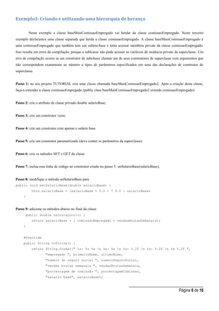 _____________________________________
Página 6 de 16
Exemplo3: Criando e utilizando uma hierarquia de herança
Neste exemplo a classe baseMaisComissaoEmpregado vai herdar da classe comissaoEmpregado. Neste terceiro
exemplo declaramos uma classe separada que herda a classe comissaoEmpregado. A classe baseMaisComissaoEmpregado é
uma comissaoEmpregado que também tem um salário-base e tenta acessar membros private da classe comissaoEmpregado.
Isso resulta em erros de compilação, porque a sublcasse não pode acessar as variáveis de instância private da superclasse. Um
erro de compilação ocorre se um construtor de subclasse chamar um de seus construtores de superclasse com argumentos que
não correspondem exatamente ao número e tipos de parâmetros especificados em uma das declarações de construtor de
superclasse.
Passo 1: no seu projeto TUTORIAL crie uma classe chamada baseMaisComissaoEmpregado2. Após a criação desta classe,
faça-a extender a classe comissaoEmpregado (public class baseMaisComissaoEmpregado2 extends comissaoEmpregado)
Passo 2: crie o atributo de classe privado double salarioBase;
Passo 3: crie um construtor vazio
Passo 4: crie um construtor com apenas o salário base
Passo 5: crie um construtor parametrizado (deve conter os parâmetros da superclasse)
Passo 6: crie os métodos SET e GET da classe
Passo 7: inclua esta linha de código no construtor criado no passo 5: setSalarioBase(salarioBase);
Passo 8: modifique o método setSalarioBase para
public void setSalarioBase(double salarioBase) {
this.salarioBase = (salarioBase < 0.0 ) ? 0.0 : salarioBase;
}
Passo 9: adicione os métodos abaixo no final da classe
public double calculaLucro() {
return salarioBase + ( comissaoEmpregado + vendasBrutasSemanais);
}
@Override
public String toString() {
return String.format(" %s: %s %s n %s: %s n %s: %.2f n %s: %.2f n %s %.2f ",
"empregado ", primeiroNome, ultimoNome,
"numero do seguro social ", numeroSeguroSocial,
"vendas brutas semanais ", vendasBrutasSemanais,
"porcentagem de comissão ", porcentagemComissao,
"salario base", salarioBase);
 
