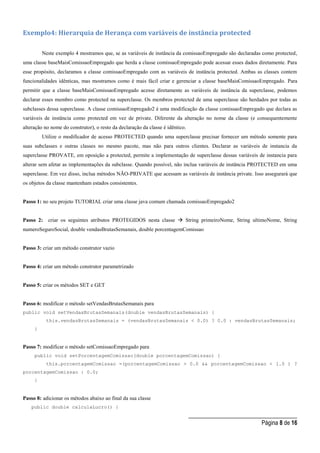 _____________________________________
Página 8 de 16
Exemplo4: Hierarquia de Herança com variáveis de instância protected
Neste exemplo 4 mostramos que, se as variáveis de instância da comissaoEmpregado são declaradas como protected,
uma classe baseMaisComissaoEmpregado que herda a classe comissaoEmpregado pode acessar esses dados diretamente. Para
esse propósito, declaramos a classe comissaoEmpregado com as variáveis de instância protected. Ambas as classes contem
funcionalidades idênticas, mas mostramos como é mais fácil criar e gerenciar a classe baseMaisComissaoEmpregado. Para
permitir que a classe baseMaisComissaoEmpregado acesse diretamente as variáveis de instância da superclasse, podemos
declarar esses membro como protected na superclasse. Os membros protected de uma superclasse são herdados por todas as
subclasses dessa superclasse. A classe comissaoEmpregado2 é uma modificação da classe comissaoEmpregado que declara as
variáveis de instância como protected em vez de private. Diferente da alteração no nome da classe (e consequentemente
alteração no nome do construtor), o resto da declaração da classe é idêntico.
Utilize o modificador de acesso PROTECTED quando uma superclasse precisar fornecer um método somente para
suas subclasses e outras classes no mesmo pacote, mas não para outros clientes. Declarar as variáveis de instancia da
superclasse PROVATE, em oposição a protected, permite a implementação de superclasse dessas variáveis de instancia para
alterar sem afetar as implementações da subclasse. Quando possível, não inclua variáveis de instância PROTECTED em uma
superclasse. Em vez disso, inclua métodos NÃO-PRIVATE que acessam as variáveis de instância private. Isso assegurará que
os objetos da classe mantenham estados consistentes.
Passo 1: no seu projeto TUTORIAL criar uma classe java comum chamada comissaoEmpregado2
Passo 2: criar os seguintes atributos PROTEGIDOS nesta classe  String primeiroNome, String ultimoNome, String
numeroSeguroSocial, double vendasBrutasSemanais, double porcentagemComissao
Passo 3: criar um método construtor vazio
Passo 4: criar um método construtor parametrizado
Passo 5: criar os métodos SET e GET
Passo 6: modificar o método setVendasBrutasSemanais para
public void setVendasBrutasSemanais(double vendasBrutasSemanais) {
this.vendasBrutasSemanais = (vendasBrutasSemanais < 0.0) ? 0.0 : vendasBrutasSemanais;
}
Passo 7: modificar o método setComissaoEmpregado para
public void setPorcentagemComissao(double porcentagemComissao) {
this.porcentagemComissao =(porcentagemComissao > 0.0 && porcentagemComissao < 1.0 ) ?
porcentagemComissao : 0.0;
}
Passo 8: adicionar os métodos abaixo ao final da sua classe
public double calculaLucro() {
 