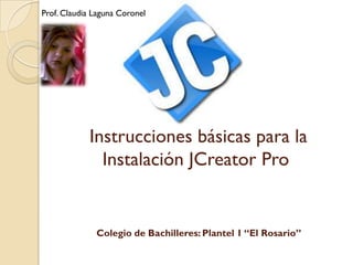Prof. Claudia Laguna Coronel




            Instrucciones básicas para la
              Instalación JCreator Pro


              Colegio de Bachilleres: Plantel 1 “El Rosario”
 