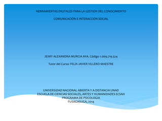 HERRAMIENTAS DIGITALES PARA LA GESTION DEL CONOCIMIENTO 
COMUNICACIÓN E INTERACCION SOCIAL 
JEIMY ALEXANDRA MURCIA AYA. Código 1.069.719.324 
Tutor del Curso: FELIX JAVIER VILLERO MAESTRE 
UNIVERSIDAD NACIONAL ABIERTA Y A DISTANCIA UNAD 
ESCUELA DE CIENCIAS SOCIALES, ARTES Y HUMANIDADES ECSAH 
PROGRAMA DE PSICOLOGIA 
FUSAGASUGA, 2014 
 