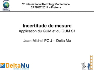 Incertitude de mesure
Application du GUM et du GUM S1
Jean-Michel POU – Delta Mu
5th International Metrology Conference
CAFMET 2014 – Pretoria
 