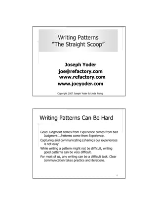 Writing Patterns
        “The Straight Scoop”


               Joseph Yoder
            joe@refactory.com
            www.refactory.com
            www.joeyoder.com
            gnisiR adniL & redoY hpesoJ 7002 thgirypoC




Writing Patterns Can Be Hard

Good Judgment comes from Experience comes from bad
  Judgment….Patterns come from Experience.
Capturing and communicating (sharing) our experiences
  is not easy.
While writing a pattern might not be difficult, writing
  good patterns can be very difficult.
For most of us, any writing can be a difficult task. Clear
  communication takes practice and iterations.



                                                         2
 