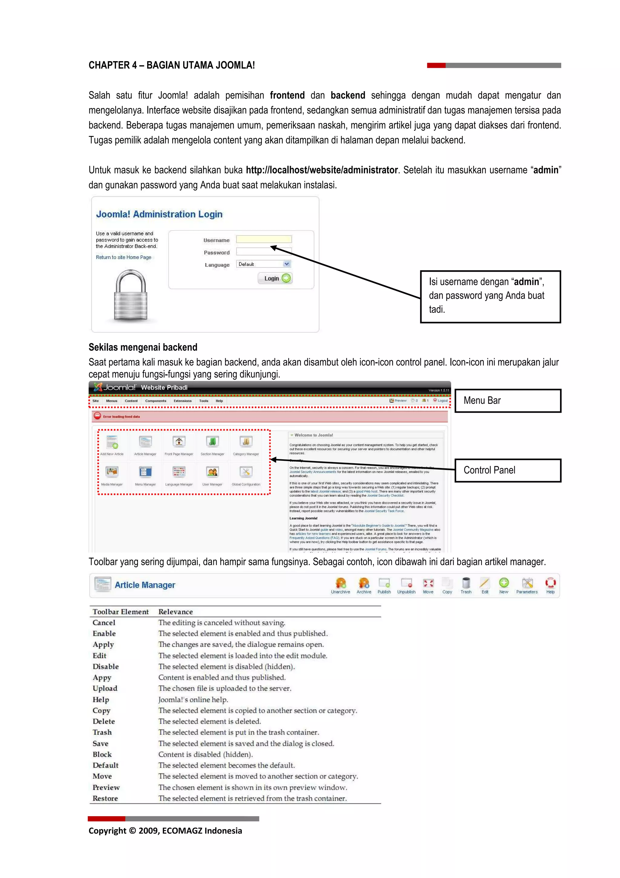 CHAPTER 4 – BAGIAN UTAMA JOOMLA!

Salah satu fitur Joomla! adalah pemisihan frontend dan backend sehingga dengan mudah dapat mengatur dan
mengelolanya. Interface website disajikan pada frontend, sedangkan semua administratif dan tugas manajemen tersisa pada
backend. Beberapa tugas manajemen umum, pemeriksaan naskah, mengirim artikel juga yang dapat diakses dari frontend.
Tugas pemilik adalah mengelola content yang akan ditampilkan di halaman depan melalui backend.

Untuk masuk ke backend silahkan buka http://localhost/website/administrator. Setelah itu masukkan username “admin”
dan gunakan password yang Anda buat saat melakukan instalasi.




                                                                                       Isi username dengan “admin”,
                                                                                       dan password yang Anda buat
                                                                                       tadi.


Sekilas mengenai backend
Saat pertama kali masuk ke bagian backend, anda akan disambut oleh icon-icon control panel. Icon-icon ini merupakan jalur
cepat menuju fungsi-fungsi yang sering dikunjungi.

                                                                                                Menu Bar




                                                                                                Control Panel




Toolbar yang sering dijumpai, dan hampir sama fungsinya. Sebagai contoh, icon dibawah ini dari bagian artikel manager.




Copyright © 2009, ECOMAGZ Indonesia
 