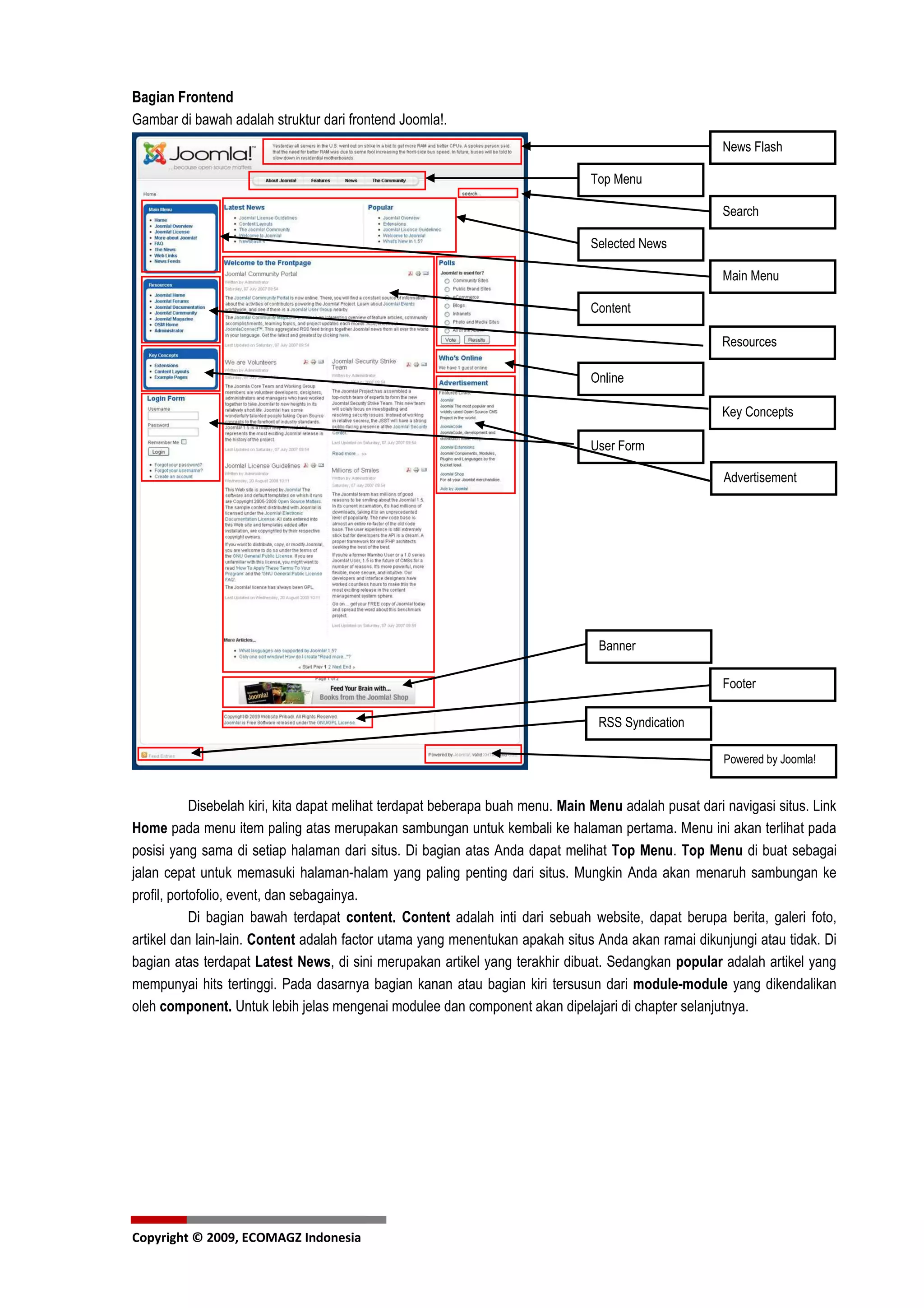 Bagian Frontend
Gambar di bawah adalah struktur dari frontend Joomla!.
                                                                                                       News Flash

                                                                                Top Menu

                                                                                                       Search

                                                                                Selected News

                                                                                                       Main Menu

                                                                                Content

                                                                                                       Resources

                                                                                Online

                                                                                                       Key Concepts

                                                                                User Form

                                                                                                        Advertisement




                                                                                  Banner

                                                                                                       Footer

                                                                                  RSS Syndication

                                                                                                        Powered by Joomla!


            Disebelah kiri, kita dapat melihat terdapat beberapa buah menu. Main Menu adalah pusat dari navigasi situs. Link
Home pada menu item paling atas merupakan sambungan untuk kembali ke halaman pertama. Menu ini akan terlihat pada
posisi yang sama di setiap halaman dari situs. Di bagian atas Anda dapat melihat Top Menu. Top Menu di buat sebagai
jalan cepat untuk memasuki halaman-halam yang paling penting dari situs. Mungkin Anda akan menaruh sambungan ke
profil, portofolio, event, dan sebagainya.
            Di bagian bawah terdapat content. Content adalah inti dari sebuah website, dapat berupa berita, galeri foto,
artikel dan lain-lain. Content adalah factor utama yang menentukan apakah situs Anda akan ramai dikunjungi atau tidak. Di
bagian atas terdapat Latest News, di sini merupakan artikel yang terakhir dibuat. Sedangkan popular adalah artikel yang
mempunyai hits tertinggi. Pada dasarnya bagian kanan atau bagian kiri tersusun dari module-module yang dikendalikan
oleh component. Untuk lebih jelas mengenai modulee dan component akan dipelajari di chapter selanjutnya.




Copyright © 2009, ECOMAGZ Indonesia
 