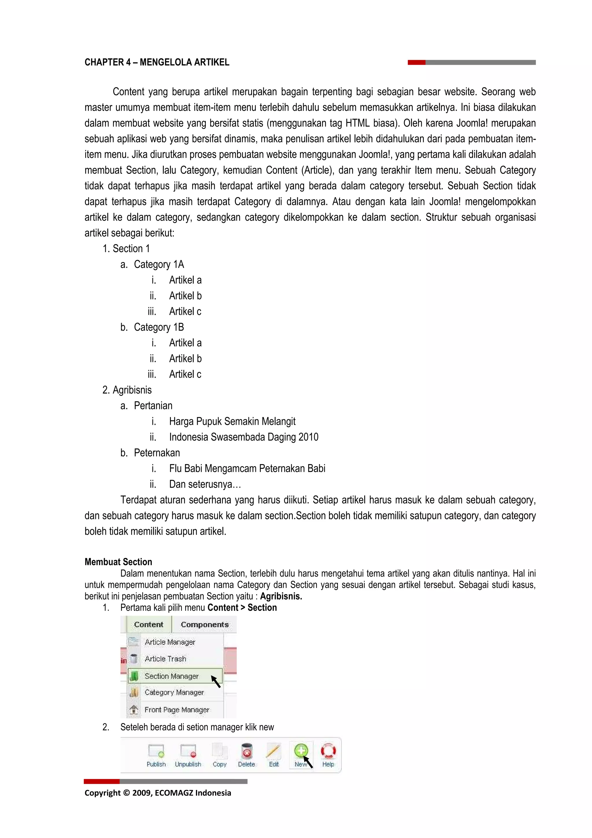CHAPTER 4 – MENGELOLA ARTIKEL


        Content yang berupa artikel merupakan bagain terpenting bagi sebagian besar website. Seorang web
master umumya membuat item-item menu terlebih dahulu sebelum memasukkan artikelnya. Ini biasa dilakukan
dalam membuat website yang bersifat statis (menggunakan tag HTML biasa). Oleh karena Joomla! merupakan
sebuah aplikasi web yang bersifat dinamis, maka penulisan artikel lebih didahulukan dari pada pembuatan item-
item menu. Jika diurutkan proses pembuatan website menggunakan Joomla!, yang pertama kali dilakukan adalah
membuat Section, lalu Category, kemudian Content (Article), dan yang terakhir Item menu. Sebuah Category
tidak dapat terhapus jika masih terdapat artikel yang berada dalam category tersebut. Sebuah Section tidak
dapat terhapus jika masih terdapat Category di dalamnya. Atau dengan kata lain Joomla! mengelompokkan
artikel ke dalam category, sedangkan category dikelompokkan ke dalam section. Struktur sebuah organisasi
artikel sebagai berikut:
     1. Section 1
          a. Category 1A
                   i. Artikel a
                  ii. Artikel b
                 iii. Artikel c
          b. Category 1B
                   i. Artikel a
                  ii. Artikel b
                 iii. Artikel c
     2. Agribisnis
          a. Pertanian
                   i. Harga Pupuk Semakin Melangit
                  ii. Indonesia Swasembada Daging 2010
          b. Peternakan
                   i. Flu Babi Mengamcam Peternakan Babi
                  ii. Dan seterusnya…
          Terdapat aturan sederhana yang harus diikuti. Setiap artikel harus masuk ke dalam sebuah category,
dan sebuah category harus masuk ke dalam section.Section boleh tidak memiliki satupun category, dan category
boleh tidak memiliki satupun artikel.

Membuat Section
           Dalam menentukan nama Section, terlebih dulu harus mengetahui tema artikel yang akan ditulis nantinya. Hal ini
untuk mempermudah pengelolaan nama Category dan Section yang sesuai dengan artikel tersebut. Sebagai studi kasus,
berikut ini penjelasan pembuatan Section yaitu : Agribisnis.
     1. Pertama kali pilih menu Content > Section




    2.   Seteleh berada di setion manager klik new




Copyright © 2009, ECOMAGZ Indonesia
 