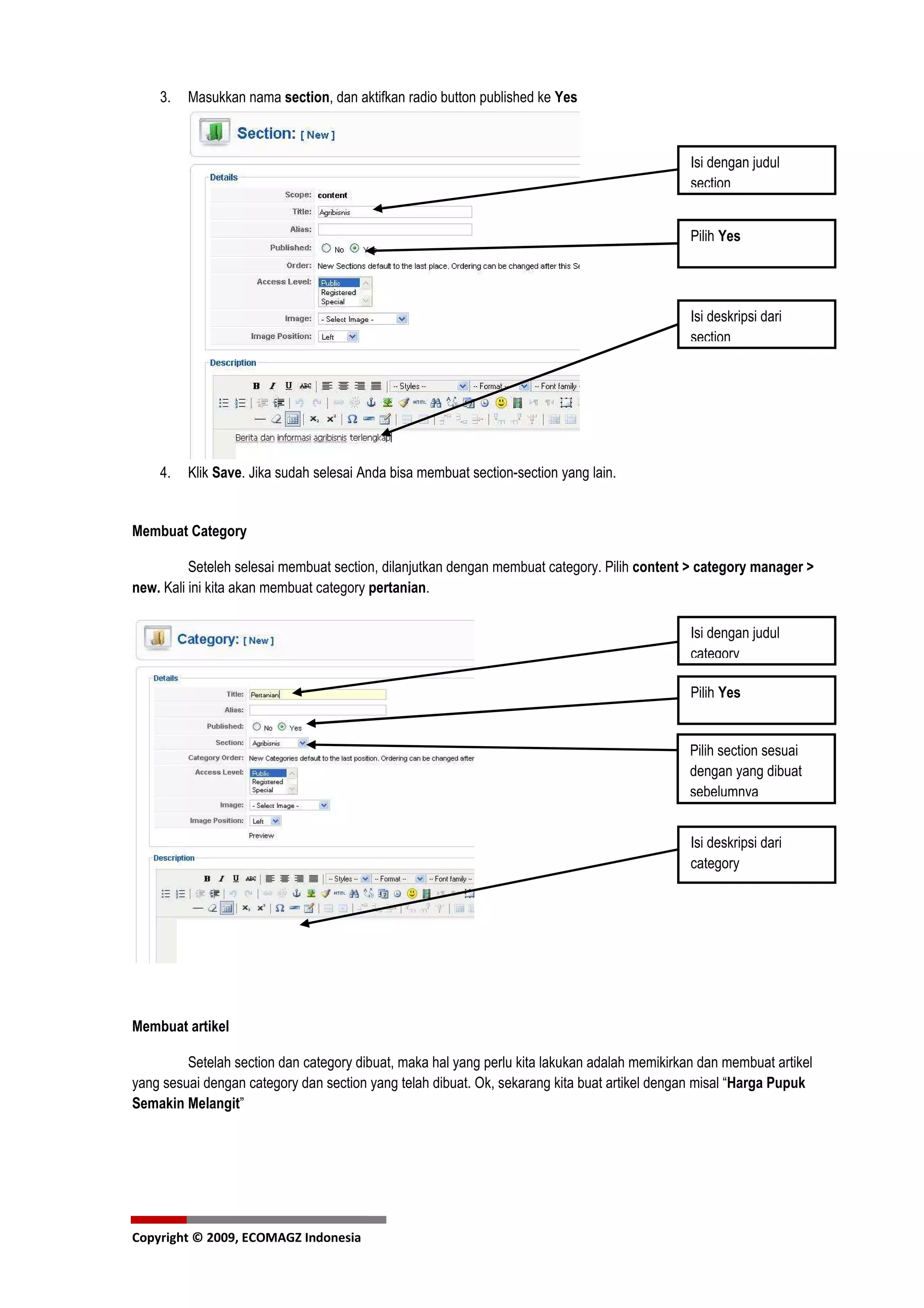 3.   Masukkan nama section, dan aktifkan radio button published ke Yes



                                                                                               Isi dengan judul
                                                                                               section


                                                                                               Pilih Yes




                                                                                               Isi deskripsi dari
                                                                                               section




    4.   Klik Save. Jika sudah selesai Anda bisa membuat section-section yang lain.


Membuat Category

          Seteleh selesai membuat section, dilanjutkan dengan membuat category. Pilih content > category manager >
new. Kali ini kita akan membuat category pertanian.

                                                                                               Isi dengan judul
                                                                                               category

                                                                                               Pilih Yes


                                                                                               Pilih section sesuai
                                                                                               dengan yang dibuat
                                                                                               sebelumnya


                                                                                               Isi deskripsi dari
                                                                                               category




Membuat artikel

         Setelah section dan category dibuat, maka hal yang perlu kita lakukan adalah memikirkan dan membuat artikel
yang sesuai dengan category dan section yang telah dibuat. Ok, sekarang kita buat artikel dengan misal “Harga Pupuk
Semakin Melangit”




Copyright © 2009, ECOMAGZ Indonesia
 
