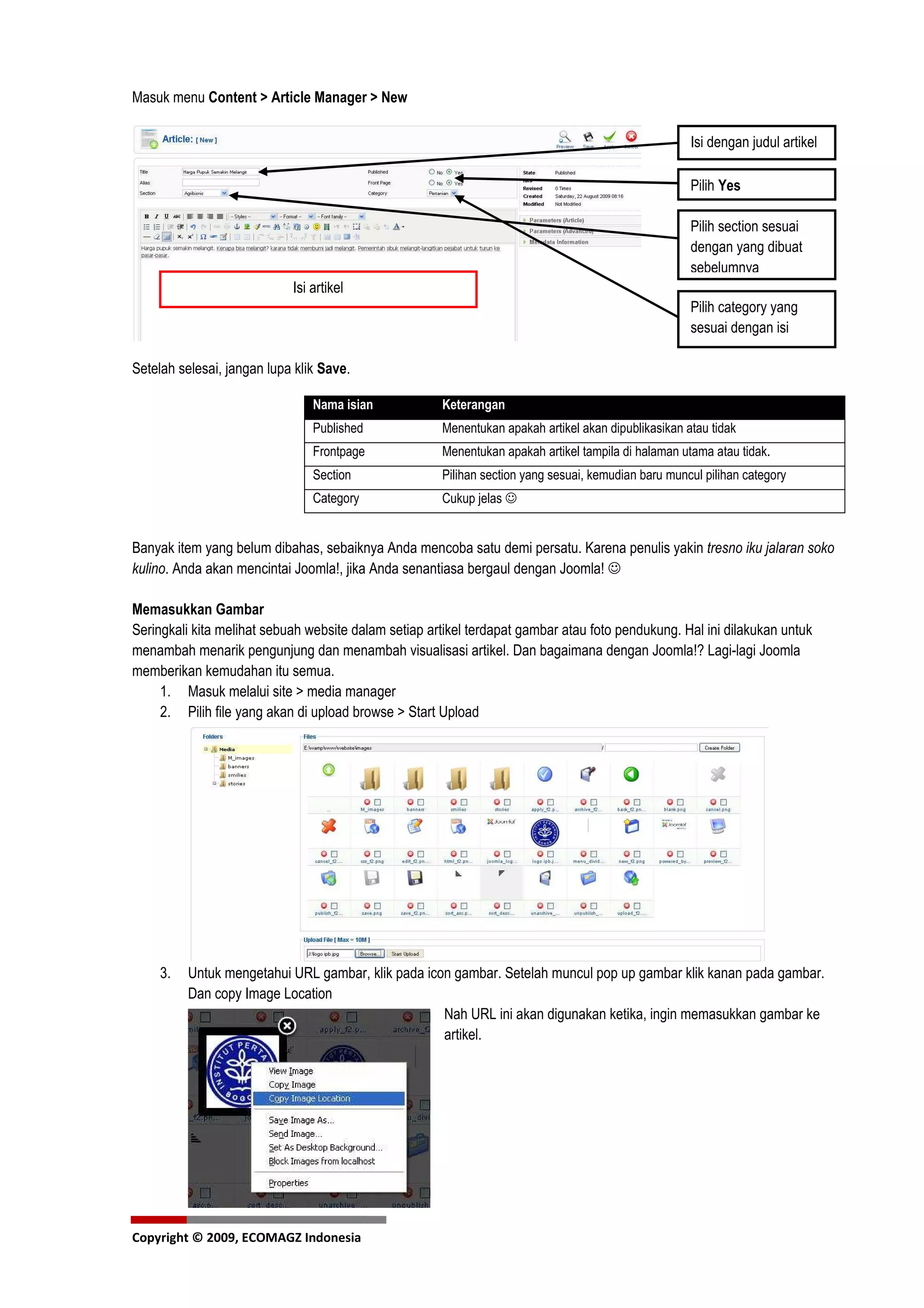 Masuk menu Content > Article Manager > New

                                                                                                     Isi dengan judul artikel

                                                                                                     Pilih Yes

                                                                                                     Pilih section sesuai
                                                                                                     dengan yang dibuat
                                                                                                     sebelumnya
                            Isi artikel
                                                                                                     Pilih category yang
                                                                                                     sesuai dengan isi
                                                                                                     artikel
Setelah selesai, jangan lupa klik Save.

                                Nama isian            Keterangan
                                Published             Menentukan apakah artikel akan dipublikasikan atau tidak
                                Frontpage             Menentukan apakah artikel tampila di halaman utama atau tidak.
                                Section               Pilihan section yang sesuai, kemudian baru muncul pilihan category
                                Category              Cukup jelas ☺


Banyak item yang belum dibahas, sebaiknya Anda mencoba satu demi persatu. Karena penulis yakin tresno iku jalaran soko
kulino. Anda akan mencintai Joomla!, jika Anda senantiasa bergaul dengan Joomla! ☺

Memasukkan Gambar
Seringkali kita melihat sebuah website dalam setiap artikel terdapat gambar atau foto pendukung. Hal ini dilakukan untuk
menambah menarik pengunjung dan menambah visualisasi artikel. Dan bagaimana dengan Joomla!? Lagi-lagi Joomla
memberikan kemudahan itu semua.
     1. Masuk melalui site > media manager
     2. Pilih file yang akan di upload browse > Start Upload




     3.   Untuk mengetahui URL gambar, klik pada icon gambar. Setelah muncul pop up gambar klik kanan pada gambar.
          Dan copy Image Location
                                                    Nah URL ini akan digunakan ketika, ingin memasukkan gambar ke
                                                    artikel.




Copyright © 2009, ECOMAGZ Indonesia
 