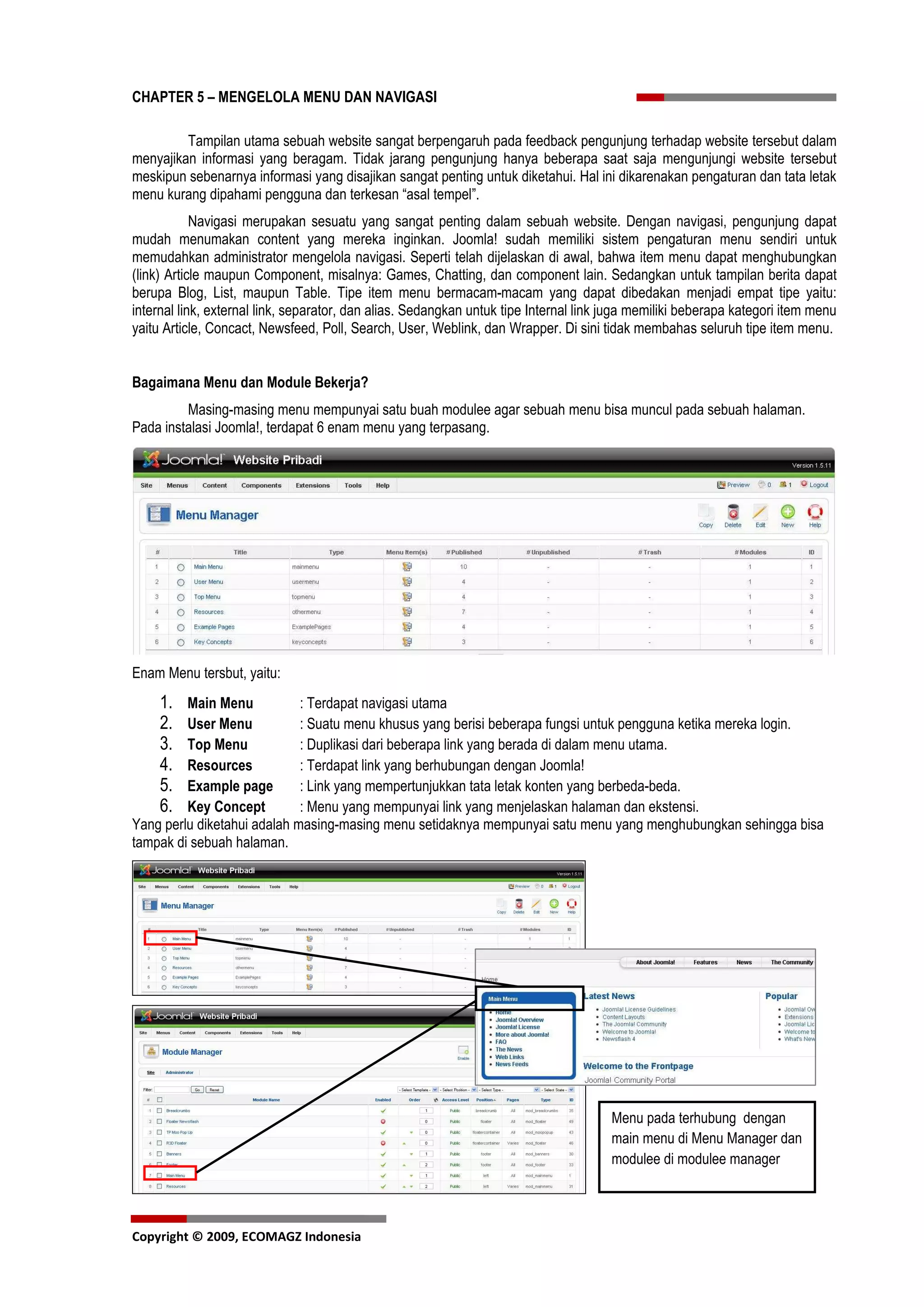 CHAPTER 5 – MENGELOLA MENU DAN NAVIGASI

         Tampilan utama sebuah website sangat berpengaruh pada feedback pengunjung terhadap website tersebut dalam
menyajikan informasi yang beragam. Tidak jarang pengunjung hanya beberapa saat saja mengunjungi website tersebut
meskipun sebenarnya informasi yang disajikan sangat penting untuk diketahui. Hal ini dikarenakan pengaturan dan tata letak
menu kurang dipahami pengguna dan terkesan “asal tempel”.
            Navigasi merupakan sesuatu yang sangat penting dalam sebuah website. Dengan navigasi, pengunjung dapat
mudah menumakan content yang mereka inginkan. Joomla! sudah memiliki sistem pengaturan menu sendiri untuk
memudahkan administrator mengelola navigasi. Seperti telah dijelaskan di awal, bahwa item menu dapat menghubungkan
(link) Article maupun Component, misalnya: Games, Chatting, dan component lain. Sedangkan untuk tampilan berita dapat
berupa Blog, List, maupun Table. Tipe item menu bermacam-macam yang dapat dibedakan menjadi empat tipe yaitu:
internal link, external link, separator, dan alias. Sedangkan untuk tipe Internal link juga memiliki beberapa kategori item menu
yaitu Article, Concact, Newsfeed, Poll, Search, User, Weblink, dan Wrapper. Di sini tidak membahas seluruh tipe item menu.


Bagaimana Menu dan Module Bekerja?
         Masing-masing menu mempunyai satu buah modulee agar sebuah menu bisa muncul pada sebuah halaman.
Pada instalasi Joomla!, terdapat 6 enam menu yang terpasang.




Enam Menu tersbut, yaitu:
     1.  Main Menu           : Terdapat navigasi utama
     2.  User Menu           : Suatu menu khusus yang berisi beberapa fungsi untuk pengguna ketika mereka login.
     3.  Top Menu            : Duplikasi dari beberapa link yang berada di dalam menu utama.
     4.  Resources           : Terdapat link yang berhubungan dengan Joomla!
     5.  Example page        : Link yang mempertunjukkan tata letak konten yang berbeda-beda.
     6.  Key Concept         : Menu yang mempunyai link yang menjelaskan halaman dan ekstensi.
Yang perlu diketahui adalah masing-masing menu setidaknya mempunyai satu menu yang menghubungkan sehingga bisa
tampak di sebuah halaman.




                                                                                       Menu pada terhubung dengan
                                                                                       main menu di Menu Manager dan
                                                                                       modulee di modulee manager



Copyright © 2009, ECOMAGZ Indonesia
 