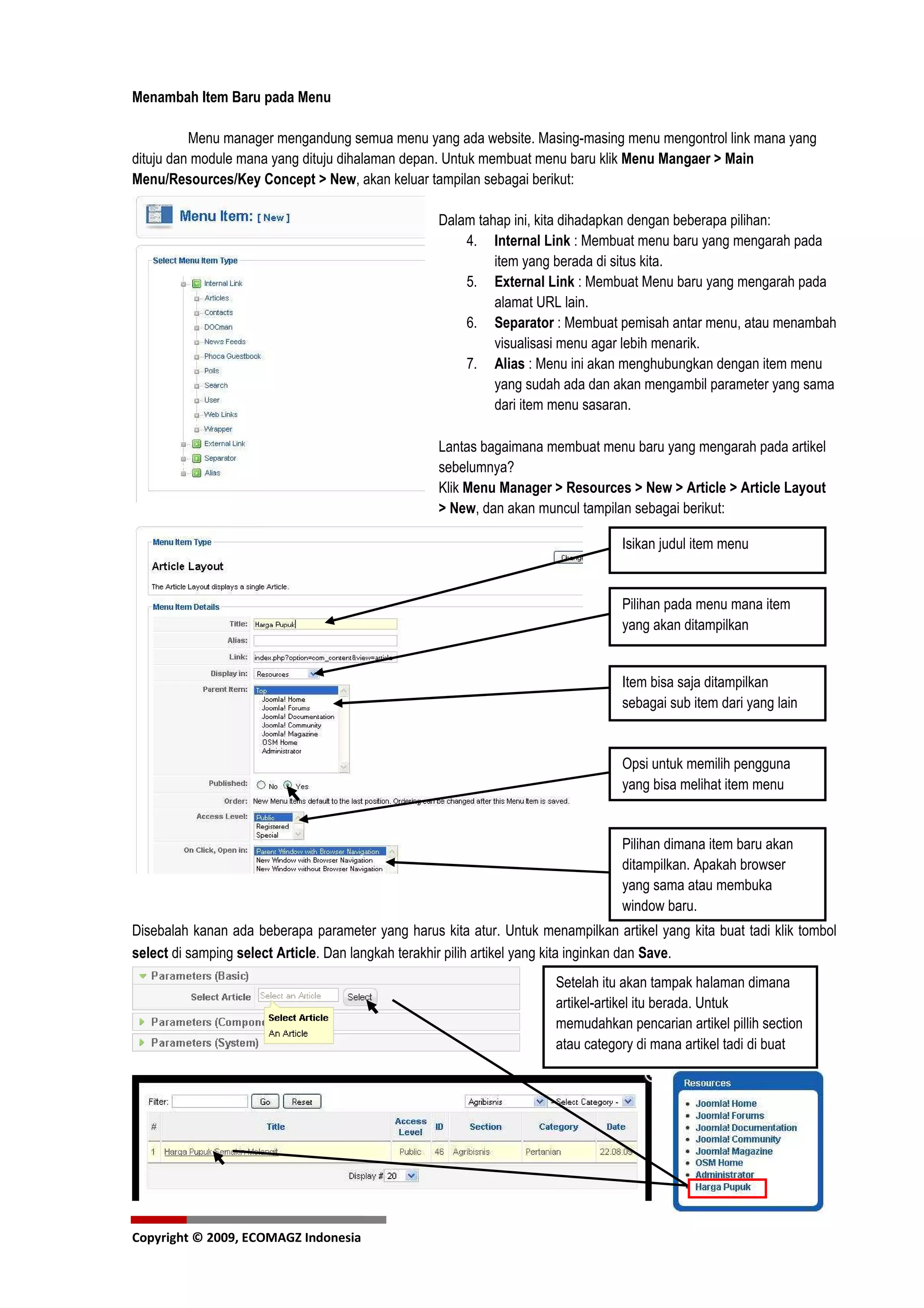 Menambah Item Baru pada Menu

          Menu manager mengandung semua menu yang ada website. Masing-masing menu mengontrol link mana yang
dituju dan module mana yang dituju dihalaman depan. Untuk membuat menu baru klik Menu Mangaer > Main
Menu/Resources/Key Concept > New, akan keluar tampilan sebagai berikut:

                                                   Dalam tahap ini, kita dihadapkan dengan beberapa pilihan:
                                                       4. Internal Link : Membuat menu baru yang mengarah pada
                                                            item yang berada di situs kita.
                                                       5. External Link : Membuat Menu baru yang mengarah pada
                                                            alamat URL lain.
                                                       6. Separator : Membuat pemisah antar menu, atau menambah
                                                            visualisasi menu agar lebih menarik.
                                                       7. Alias : Menu ini akan menghubungkan dengan item menu
                                                            yang sudah ada dan akan mengambil parameter yang sama
                                                            dari item menu sasaran.

                                                   Lantas bagaimana membuat menu baru yang mengarah pada artikel
                                                   sebelumnya?
                                                   Klik Menu Manager > Resources > New > Article > Article Layout
                                                   > New, dan akan muncul tampilan sebagai berikut:

                                                                                  Isikan judul item menu


                                                                                  Pilihan pada menu mana item
                                                                                  yang akan ditampilkan


                                                                                  Item bisa saja ditampilkan
                                                                                  sebagai sub item dari yang lain


                                                                                  Opsi untuk memilih pengguna
                                                                                  yang bisa melihat item menu


                                                                                  Pilihan dimana item baru akan
                                                                                  ditampilkan. Apakah browser
                                                                                  yang sama atau membuka
                                                                                  window baru.
Disebalah kanan ada beberapa parameter yang harus kita atur. Untuk menampilkan artikel yang kita buat tadi klik tombol
select di samping select Article. Dan langkah terakhir pilih artikel yang kita inginkan dan Save.
                                                                      Setelah itu akan tampak halaman dimana
                                                                      artikel-artikel itu berada. Untuk
                                                                      memudahkan pencarian artikel pillih section
                                                                      atau category di mana artikel tadi di buat




Copyright © 2009, ECOMAGZ Indonesia
 