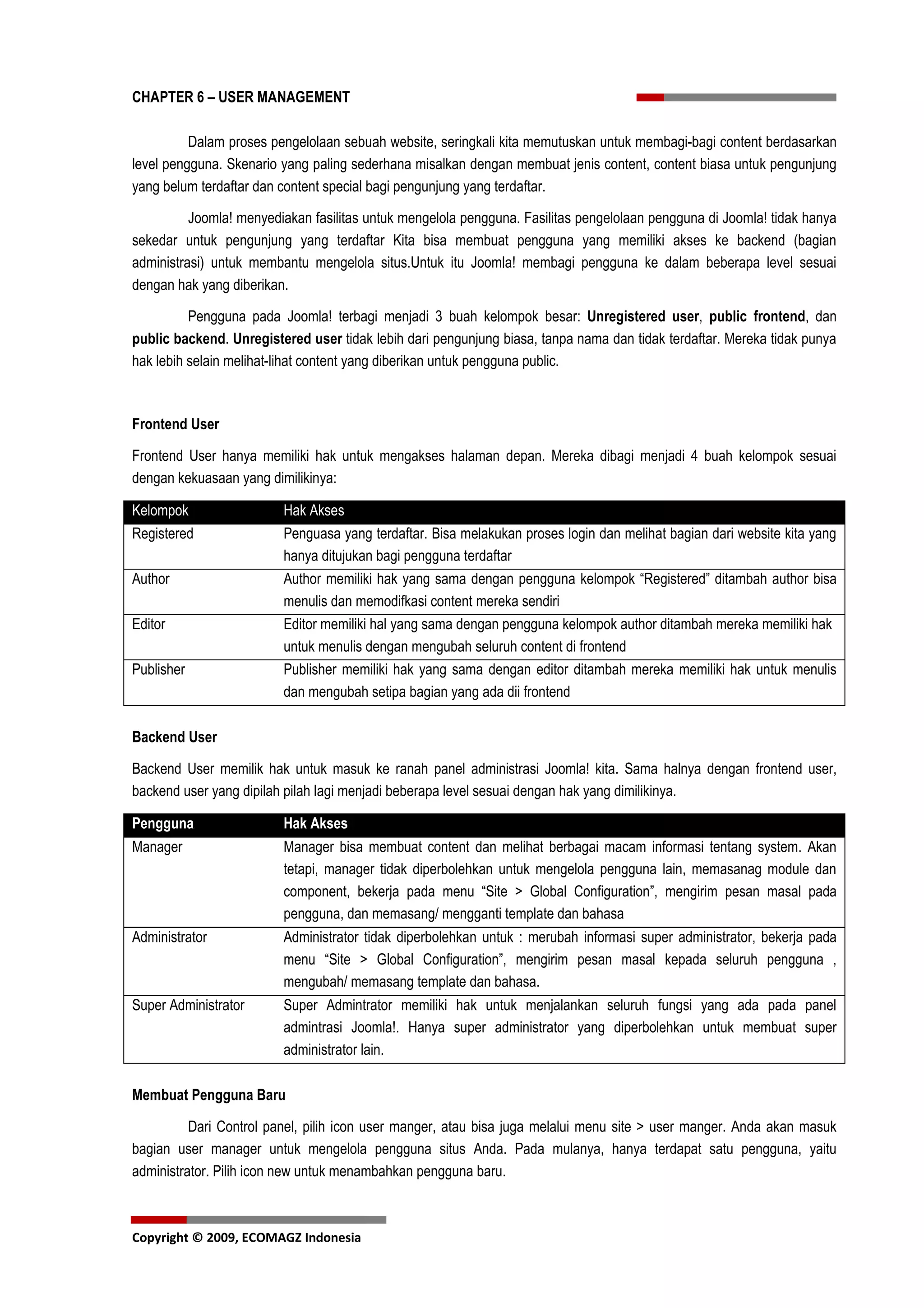 CHAPTER 6 – USER MANAGEMENT

          Dalam proses pengelolaan sebuah website, seringkali kita memutuskan untuk membagi-bagi content berdasarkan
level pengguna. Skenario yang paling sederhana misalkan dengan membuat jenis content, content biasa untuk pengunjung
yang belum terdaftar dan content special bagi pengunjung yang terdaftar.

          Joomla! menyediakan fasilitas untuk mengelola pengguna. Fasilitas pengelolaan pengguna di Joomla! tidak hanya
sekedar untuk pengunjung yang terdaftar Kita bisa membuat pengguna yang memiliki akses ke backend (bagian
administrasi) untuk membantu mengelola situs.Untuk itu Joomla! membagi pengguna ke dalam beberapa level sesuai
dengan hak yang diberikan.

          Pengguna pada Joomla! terbagi menjadi 3 buah kelompok besar: Unregistered user, public frontend, dan
public backend. Unregistered user tidak lebih dari pengunjung biasa, tanpa nama dan tidak terdaftar. Mereka tidak punya
hak lebih selain melihat-lihat content yang diberikan untuk pengguna public.



Frontend User

Frontend User hanya memiliki hak untuk mengakses halaman depan. Mereka dibagi menjadi 4 buah kelompok sesuai
dengan kekuasaan yang dimilikinya:

Kelompok                 Hak Akses
Registered               Penguasa yang terdaftar. Bisa melakukan proses login dan melihat bagian dari website kita yang
                         hanya ditujukan bagi pengguna terdaftar
Author                   Author memiliki hak yang sama dengan pengguna kelompok “Registered” ditambah author bisa
                         menulis dan memodifkasi content mereka sendiri
Editor                   Editor memiliki hal yang sama dengan pengguna kelompok author ditambah mereka memiliki hak
                         untuk menulis dengan mengubah seluruh content di frontend
Publisher                Publisher memiliki hak yang sama dengan editor ditambah mereka memiliki hak untuk menulis
                         dan mengubah setipa bagian yang ada dii frontend

Backend User

Backend User memilik hak untuk masuk ke ranah panel administrasi Joomla! kita. Sama halnya dengan frontend user,
backend user yang dipilah pilah lagi menjadi beberapa level sesuai dengan hak yang dimilikinya.

Pengguna                 Hak Akses
Manager                  Manager bisa membuat content dan melihat berbagai macam informasi tentang system. Akan
                         tetapi, manager tidak diperbolehkan untuk mengelola pengguna lain, memasanag module dan
                         component, bekerja pada menu “Site > Global Configuration”, mengirim pesan masal pada
                         pengguna, dan memasang/ mengganti template dan bahasa
Administrator            Administrator tidak diperbolehkan untuk : merubah informasi super administrator, bekerja pada
                         menu “Site > Global Configuration”, mengirim pesan masal kepada seluruh pengguna ,
                         mengubah/ memasang template dan bahasa.
Super Administrator      Super Admintrator memiliki hak untuk menjalankan seluruh fungsi yang ada pada panel
                         admintrasi Joomla!. Hanya super administrator yang diperbolehkan untuk membuat super
                         administrator lain.

Membuat Pengguna Baru

          Dari Control panel, pilih icon user manger, atau bisa juga melalui menu site > user manger. Anda akan masuk
bagian user manager untuk mengelola pengguna situs Anda. Pada mulanya, hanya terdapat satu pengguna, yaitu
administrator. Pilih icon new untuk menambahkan pengguna baru.



Copyright © 2009, ECOMAGZ Indonesia
 