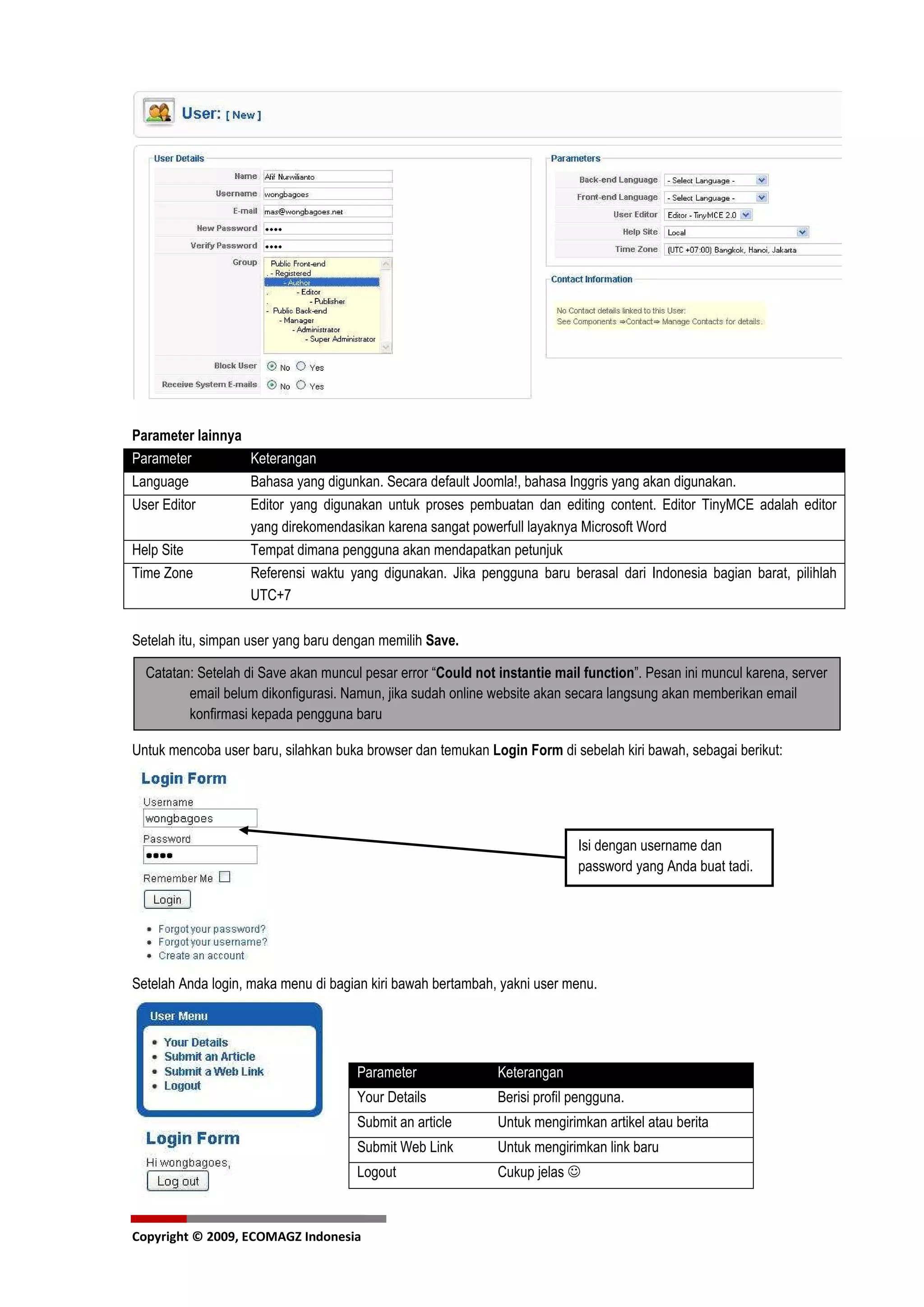 Parameter lainnya
Parameter         Keterangan
Language          Bahasa yang digunkan. Secara default Joomla!, bahasa Inggris yang akan digunakan.
User Editor       Editor yang digunakan untuk proses pembuatan dan editing content. Editor TinyMCE adalah editor
                  yang direkomendasikan karena sangat powerfull layaknya Microsoft Word
Help Site         Tempat dimana pengguna akan mendapatkan petunjuk
Time Zone         Referensi waktu yang digunakan. Jika pengguna baru berasal dari Indonesia bagian barat, pilihlah
                  UTC+7

Setelah itu, simpan user yang baru dengan memilih Save.

  Catatan: Setelah di Save akan muncul pesar error “Could not instantie mail function”. Pesan ini muncul karena, server
         email belum dikonfigurasi. Namun, jika sudah online website akan secara langsung akan memberikan email
         konfirmasi kepada pengguna baru

Untuk mencoba user baru, silahkan buka browser dan temukan Login Form di sebelah kiri bawah, sebagai berikut:




                                                                            Isi dengan username dan
                                                                            password yang Anda buat tadi.




Setelah Anda login, maka menu di bagian kiri bawah bertambah, yakni user menu.




                                      Parameter               Keterangan
                                      Your Details            Berisi profil pengguna.
                                      Submit an article       Untuk mengirimkan artikel atau berita
                                      Submit Web Link         Untuk mengirimkan link baru
                                      Logout                  Cukup jelas ☺



Copyright © 2009, ECOMAGZ Indonesia
 