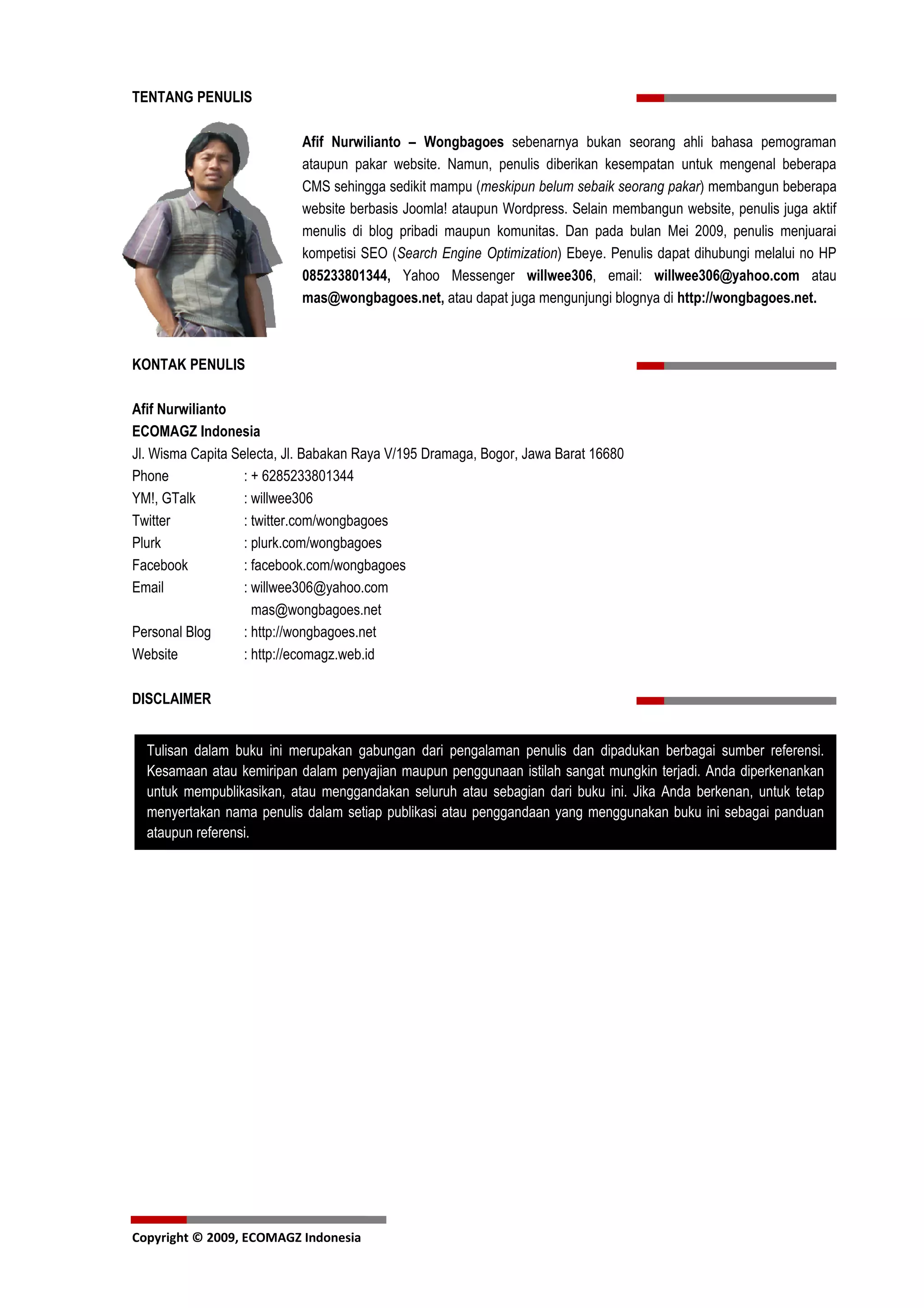 TENTANG PENULIS

                            Afif Nurwilianto – Wongbagoes sebenarnya bukan seorang ahli bahasa pemograman
                            ataupun pakar website. Namun, penulis diberikan kesempatan untuk mengenal beberapa
                            CMS sehingga sedikit mampu (meskipun belum sebaik seorang pakar) membangun beberapa
                            website berbasis Joomla! ataupun Wordpress. Selain membangun website, penulis juga aktif
                            menulis di blog pribadi maupun komunitas. Dan pada bulan Mei 2009, penulis menjuarai
                            kompetisi SEO (Search Engine Optimization) Ebeye. Penulis dapat dihubungi melalui no HP
                            085233801344, Yahoo Messenger willwee306, email: willwee306@yahoo.com atau
                            mas@wongbagoes.net, atau dapat juga mengunjungi blognya di http://wongbagoes.net.



KONTAK PENULIS

Afif Nurwilianto
ECOMAGZ Indonesia
Jl. Wisma Capita Selecta, Jl. Babakan Raya V/195 Dramaga, Bogor, Jawa Barat 16680
Phone              : + 6285233801344
YM!, GTalk         : willwee306
Twitter            : twitter.com/wongbagoes
Plurk              : plurk.com/wongbagoes
Facebook           : facebook.com/wongbagoes
Email              : willwee306@yahoo.com
                     mas@wongbagoes.net
Personal Blog      : http://wongbagoes.net
Website            : http://ecomagz.web.id

DISCLAIMER


  Tulisan dalam buku ini merupakan gabungan dari pengalaman penulis dan dipadukan berbagai sumber referensi.
  Kesamaan atau kemiripan dalam penyajian maupun penggunaan istilah sangat mungkin terjadi. Anda diperkenankan
  untuk mempublikasikan, atau menggandakan seluruh atau sebagian dari buku ini. Jika Anda berkenan, untuk tetap
  menyertakan nama penulis dalam setiap publikasi atau penggandaan yang menggunakan buku ini sebagai panduan
  ataupun referensi.




Copyright © 2009, ECOMAGZ Indonesia
 