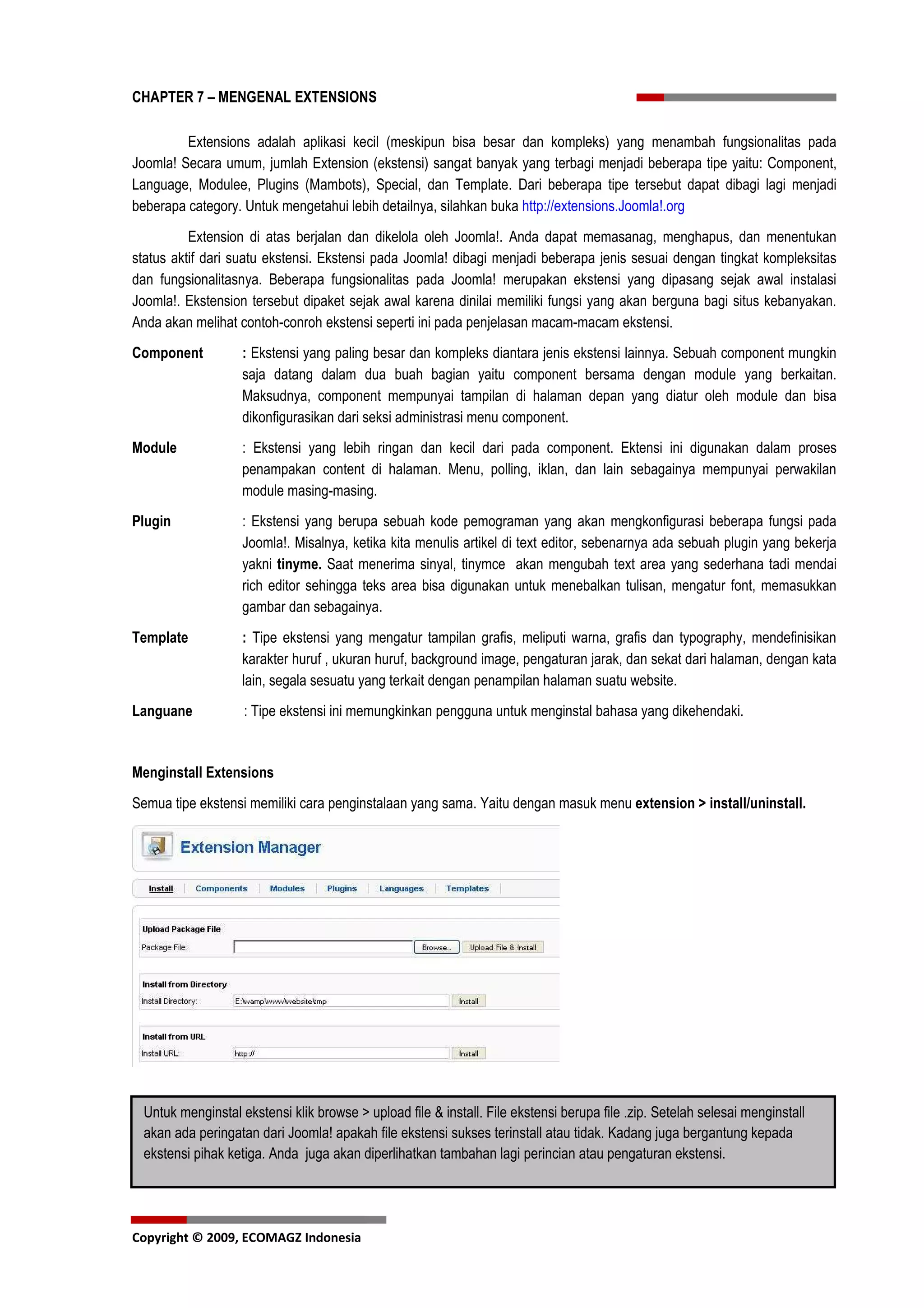 CHAPTER 7 – MENGENAL EXTENSIONS

         Extensions adalah aplikasi kecil (meskipun bisa besar dan kompleks) yang menambah fungsionalitas pada
Joomla! Secara umum, jumlah Extension (ekstensi) sangat banyak yang terbagi menjadi beberapa tipe yaitu: Component,
Language, Modulee, Plugins (Mambots), Special, dan Template. Dari beberapa tipe tersebut dapat dibagi lagi menjadi
beberapa category. Untuk mengetahui lebih detailnya, silahkan buka http://extensions.Joomla!.org
          Extension di atas berjalan dan dikelola oleh Joomla!. Anda dapat memasanag, menghapus, dan menentukan
status aktif dari suatu ekstensi. Ekstensi pada Joomla! dibagi menjadi beberapa jenis sesuai dengan tingkat kompleksitas
dan fungsionalitasnya. Beberapa fungsionalitas pada Joomla! merupakan ekstensi yang dipasang sejak awal instalasi
Joomla!. Ekstension tersebut dipaket sejak awal karena dinilai memiliki fungsi yang akan berguna bagi situs kebanyakan.
Anda akan melihat contoh-conroh ekstensi seperti ini pada penjelasan macam-macam ekstensi.
Component          : Ekstensi yang paling besar dan kompleks diantara jenis ekstensi lainnya. Sebuah component mungkin
                   saja datang dalam dua buah bagian yaitu component bersama dengan module yang berkaitan.
                   Maksudnya, component mempunyai tampilan di halaman depan yang diatur oleh module dan bisa
                   dikonfigurasikan dari seksi administrasi menu component.
Module             : Ekstensi yang lebih ringan dan kecil dari pada component. Ektensi ini digunakan dalam proses
                   penampakan content di halaman. Menu, polling, iklan, dan lain sebagainya mempunyai perwakilan
                   module masing-masing.
Plugin             : Ekstensi yang berupa sebuah kode pemograman yang akan mengkonfigurasi beberapa fungsi pada
                   Joomla!. Misalnya, ketika kita menulis artikel di text editor, sebenarnya ada sebuah plugin yang bekerja
                   yakni tinyme. Saat menerima sinyal, tinymce akan mengubah text area yang sederhana tadi mendai
                   rich editor sehingga teks area bisa digunakan untuk menebalkan tulisan, mengatur font, memasukkan
                   gambar dan sebagainya.
Template           : Tipe ekstensi yang mengatur tampilan grafis, meliputi warna, grafis dan typography, mendefinisikan
                   karakter huruf , ukuran huruf, background image, pengaturan jarak, dan sekat dari halaman, dengan kata
                   lain, segala sesuatu yang terkait dengan penampilan halaman suatu website.
Languane           : Tipe ekstensi ini memungkinkan pengguna untuk menginstal bahasa yang dikehendaki.


Menginstall Extensions
Semua tipe ekstensi memiliki cara penginstalaan yang sama. Yaitu dengan masuk menu extension > install/uninstall.




 Untuk menginstal ekstensi klik browse > upload file & install. File ekstensi berupa file .zip. Setelah selesai menginstall
 akan ada peringatan dari Joomla! apakah file ekstensi sukses terinstall atau tidak. Kadang juga bergantung kepada
 ekstensi pihak ketiga. Anda juga akan diperlihatkan tambahan lagi perincian atau pengaturan ekstensi.




Copyright © 2009, ECOMAGZ Indonesia
 