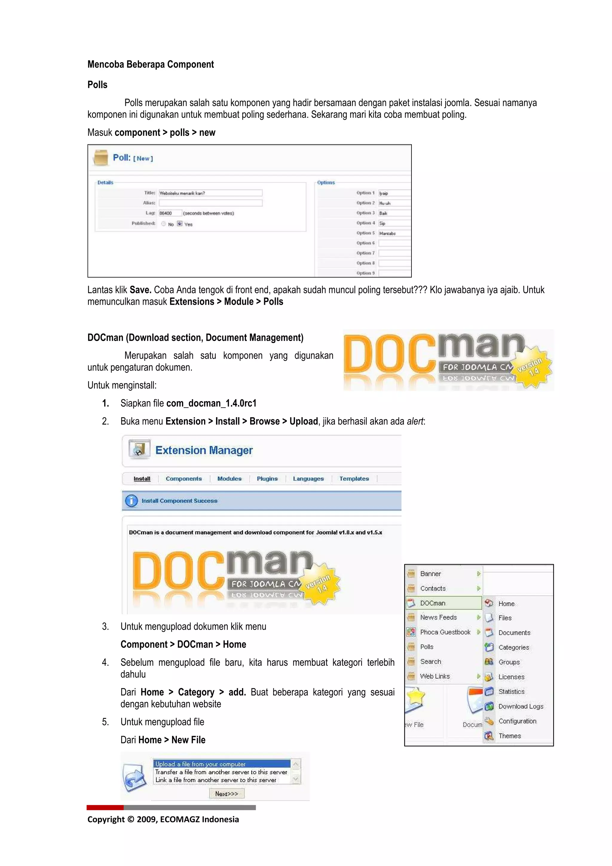 Mencoba Beberapa Component
Polls
        Polls merupakan salah satu komponen yang hadir bersamaan dengan paket instalasi joomla. Sesuai namanya
komponen ini digunakan untuk membuat poling sederhana. Sekarang mari kita coba membuat poling.
Masuk component > polls > new




Lantas klik Save. Coba Anda tengok di front end, apakah sudah muncul poling tersebut??? Klo jawabanya iya ajaib. Untuk
memunculkan masuk Extensions > Module > Polls


DOCman (Download section, Document Management)
         Merupakan salah satu komponen yang digunakan
untuk pengaturan dokumen.
Untuk menginstall:
   1.   Siapkan file com_docman_1.4.0rc1
   2.   Buka menu Extension > Install > Browse > Upload, jika berhasil akan ada alert:




   3.   Untuk mengupload dokumen klik menu
        Component > DOCman > Home
   4.   Sebelum mengupload file baru, kita harus membuat kategori terlebih
        dahulu
        Dari Home > Category > add. Buat beberapa kategori yang sesuai
        dengan kebutuhan website
   5.   Untuk mengupload file
        Dari Home > New File




Copyright © 2009, ECOMAGZ Indonesia
 