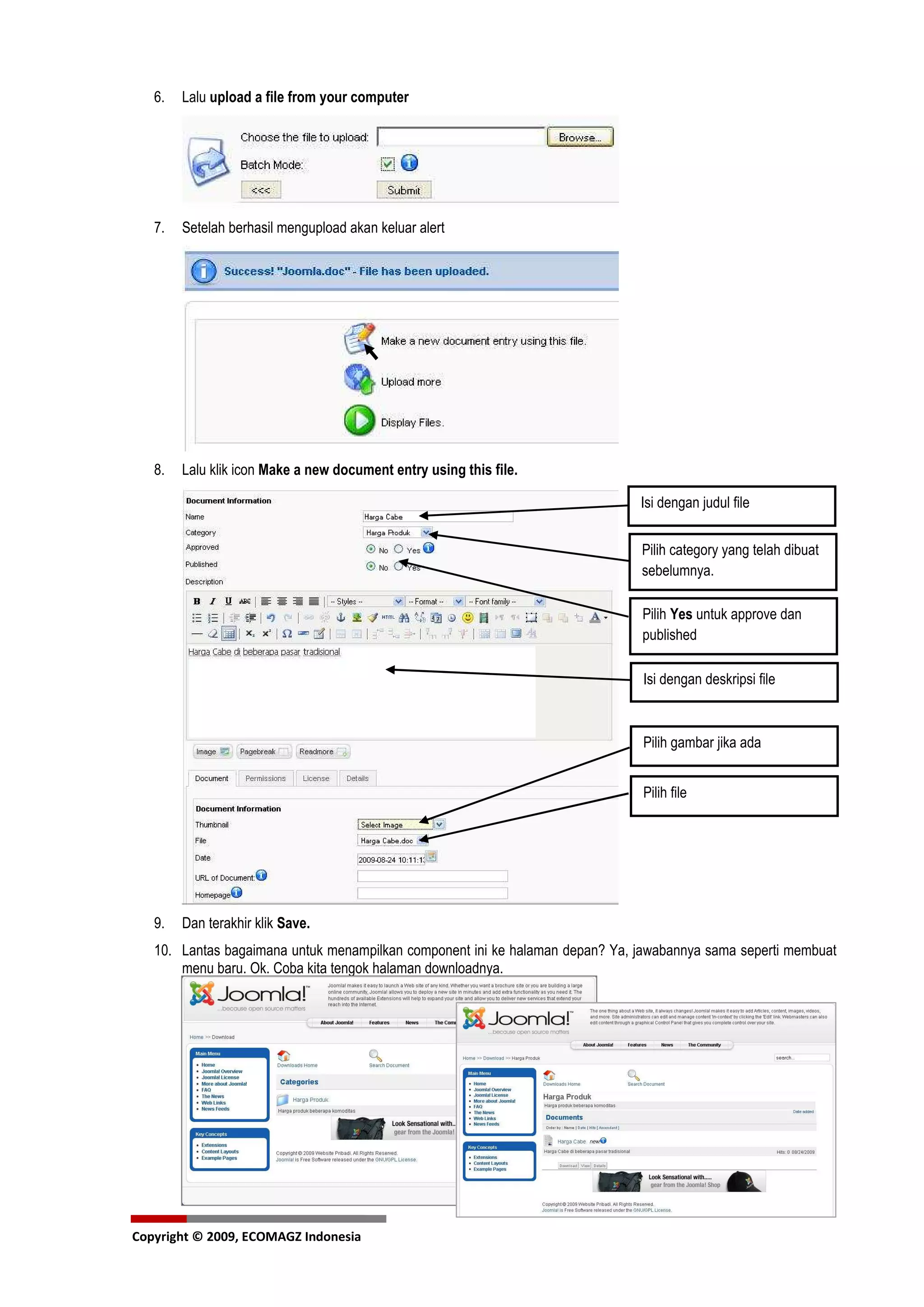 6.   Lalu upload a file from your computer




   7.   Setelah berhasil mengupload akan keluar alert




   8.   Lalu klik icon Make a new document entry using this file.

                                                                              Isi dengan judul file


                                                                              Pilih category yang telah dibuat
                                                                              sebelumnya.

                                                                              Pilih Yes untuk approve dan
                                                                              published

                                                                              Isi dengan deskripsi file



                                                                              Pilih gambar jika ada


                                                                              Pilih file




   9.   Dan terakhir klik Save.
   10. Lantas bagaimana untuk menampilkan component ini ke halaman depan? Ya, jawabannya sama seperti membuat
       menu baru. Ok. Coba kita tengok halaman downloadnya.




Copyright © 2009, ECOMAGZ Indonesia
 