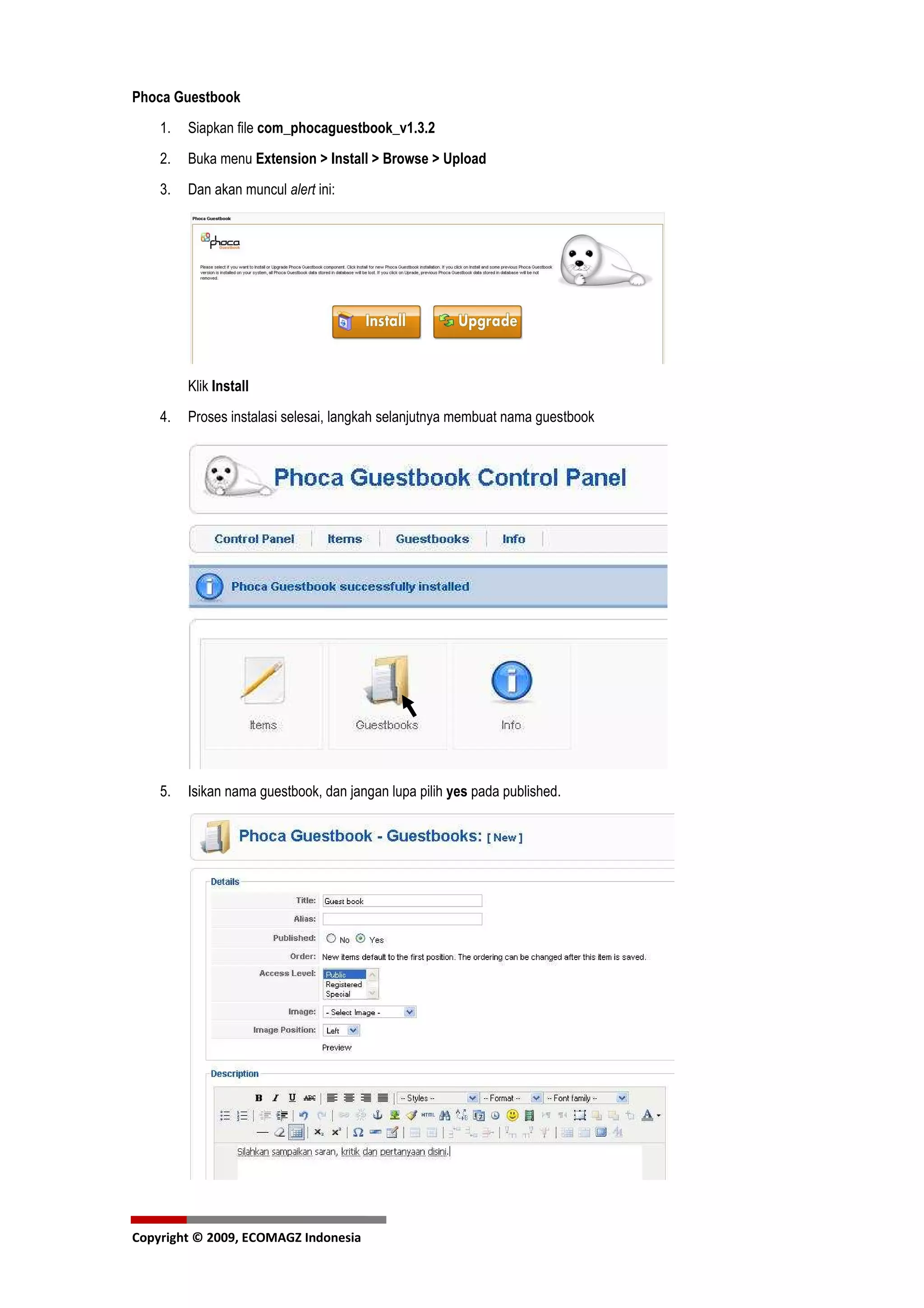 Phoca Guestbook
    1.   Siapkan file com_phocaguestbook_v1.3.2
    2.   Buka menu Extension > Install > Browse > Upload
    3.   Dan akan muncul alert ini:




         Klik Install
    4.   Proses instalasi selesai, langkah selanjutnya membuat nama guestbook




    5.   Isikan nama guestbook, dan jangan lupa pilih yes pada published.




Copyright © 2009, ECOMAGZ Indonesia
 