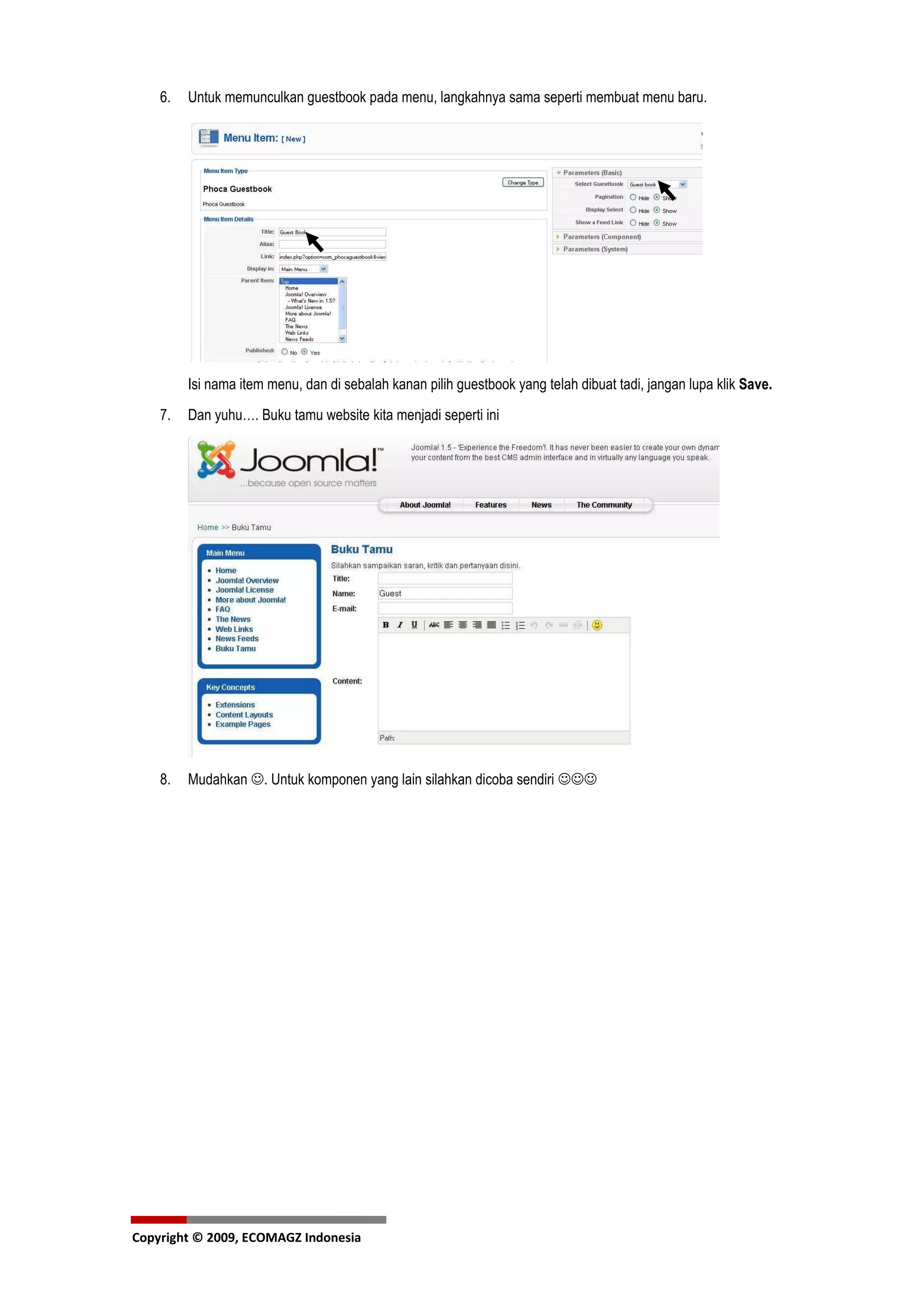 6.   Untuk memunculkan guestbook pada menu, langkahnya sama seperti membuat menu baru.




         Isi nama item menu, dan di sebalah kanan pilih guestbook yang telah dibuat tadi, jangan lupa klik Save.
    7.   Dan yuhu…. Buku tamu website kita menjadi seperti ini




    8.   Mudahkan ☺. Untuk komponen yang lain silahkan dicoba sendiri ☺☺☺




Copyright © 2009, ECOMAGZ Indonesia
 