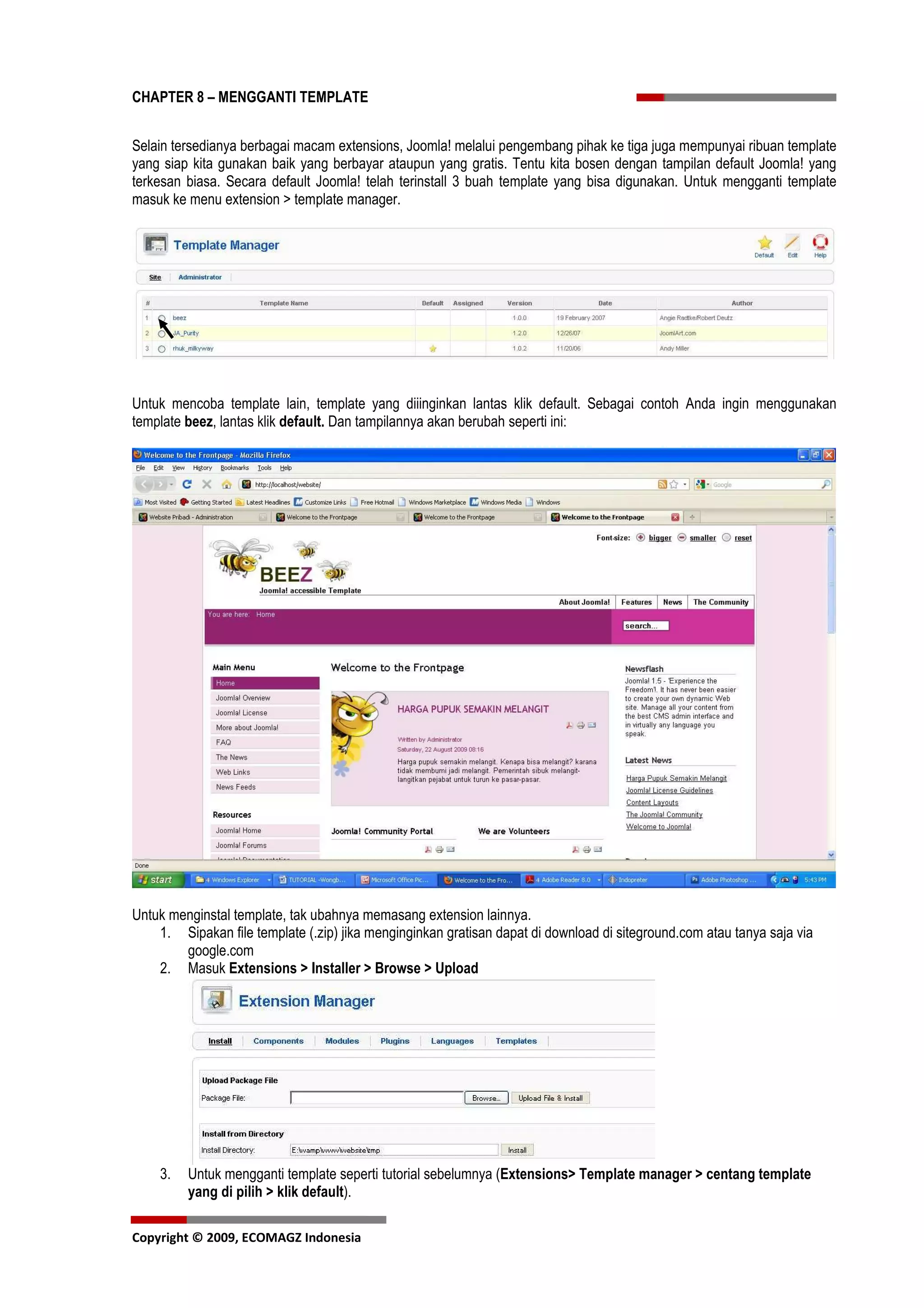 CHAPTER 8 – MENGGANTI TEMPLATE


Selain tersedianya berbagai macam extensions, Joomla! melalui pengembang pihak ke tiga juga mempunyai ribuan template
yang siap kita gunakan baik yang berbayar ataupun yang gratis. Tentu kita bosen dengan tampilan default Joomla! yang
terkesan biasa. Secara default Joomla! telah terinstall 3 buah template yang bisa digunakan. Untuk mengganti template
masuk ke menu extension > template manager.




Untuk mencoba template lain, template yang diiinginkan lantas klik default. Sebagai contoh Anda ingin menggunakan
template beez, lantas klik default. Dan tampilannya akan berubah seperti ini:




Untuk menginstal template, tak ubahnya memasang extension lainnya.
    1. Sipakan file template (.zip) jika menginginkan gratisan dapat di download di siteground.com atau tanya saja via
        google.com
    2. Masuk Extensions > Installer > Browse > Upload




    3.   Untuk mengganti template seperti tutorial sebelumnya (Extensions> Template manager > centang template
         yang di pilih > klik default).

Copyright © 2009, ECOMAGZ Indonesia
 
