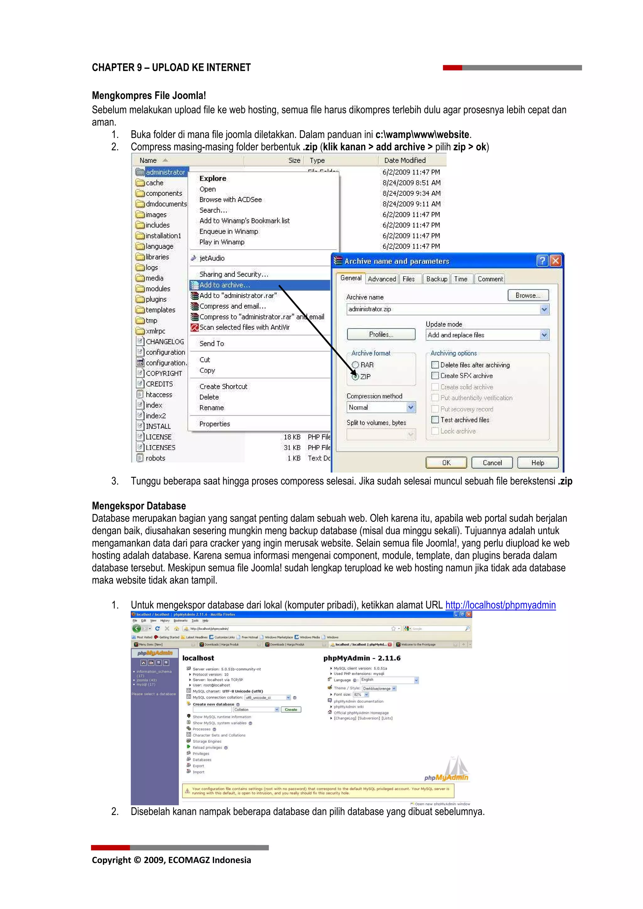 CHAPTER 9 – UPLOAD KE INTERNET

Mengkompres File Joomla!
Sebelum melakukan upload file ke web hosting, semua file harus dikompres terlebih dulu agar prosesnya lebih cepat dan
aman.
    1. Buka folder di mana file joomla diletakkan. Dalam panduan ini c:wampwwwwebsite.
    2. Compress masing-masing folder berbentuk .zip (klik kanan > add archive > pilih zip > ok)




    3.   Tunggu beberapa saat hingga proses comporess selesai. Jika sudah selesai muncul sebuah file berekstensi .zip

Mengekspor Database
Database merupakan bagian yang sangat penting dalam sebuah web. Oleh karena itu, apabila web portal sudah berjalan
dengan baik, diusahakan sesering mungkin meng backup database (misal dua minggu sekali). Tujuannya adalah untuk
mengamankan data dari para cracker yang ingin merusak website. Selain semua file Joomla!, yang perlu diupload ke web
hosting adalah database. Karena semua informasi mengenai component, module, template, dan plugins berada dalam
database tersebut. Meskipun semua file Joomla! sudah lengkap terupload ke web hosting namun jika tidak ada database
maka website tidak akan tampil.

    1.   Untuk mengekspor database dari lokal (komputer pribadi), ketikkan alamat URL http://localhost/phpmyadmin




    2.   Disebelah kanan nampak beberapa database dan pilih database yang dibuat sebelumnya.



Copyright © 2009, ECOMAGZ Indonesia
 