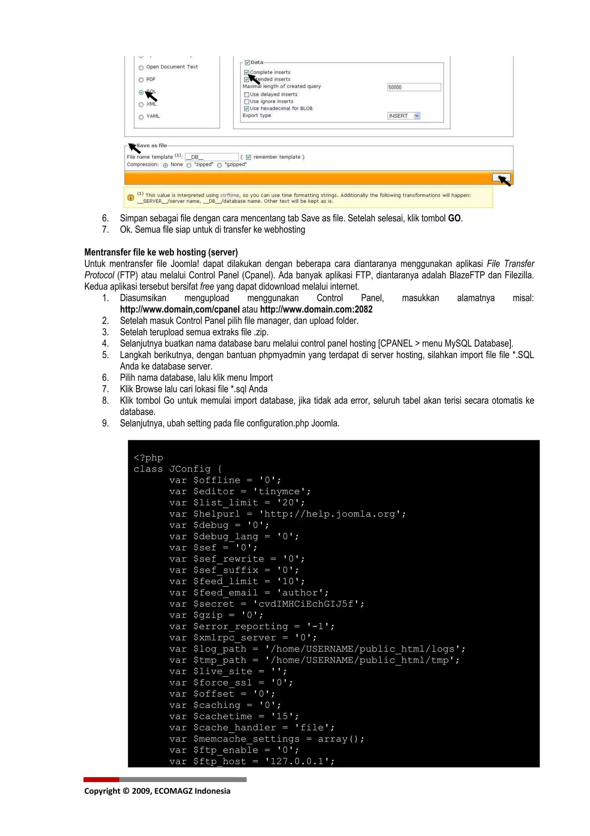 6.   Simpan sebagai file dengan cara mencentang tab Save as file. Setelah selesai, klik tombol GO.
    7.   Ok. Semua file siap untuk di transfer ke webhosting

Mentransfer file ke web hosting (server)
Untuk mentransfer file Joomla! dapat dilakukan dengan beberapa cara diantaranya menggunakan aplikasi File Transfer
Protocol (FTP) atau melalui Control Panel (Cpanel). Ada banyak aplikasi FTP, diantaranya adalah BlazeFTP dan Filezilla.
Kedua aplikasi tersebut bersifat free yang dapat didownload melalui internet.
     1. Diasumsikan        mengupload          menggunakan     Control        Panel, masukkan      alamatnya      misal:
          http://www.domain,com/cpanel atau http://www.domain.com:2082
     2. Setelah masuk Control Panel pilih file manager, dan upload folder.
     3. Setelah terupload semua extraks file .zip.
     4. Selanjutnya buatkan nama database baru melalui control panel hosting [CPANEL > menu MySQL Database].
     5. Langkah berikutnya, dengan bantuan phpmyadmin yang terdapat di server hosting, silahkan import file file *.SQL
          Anda ke database server.
     6. Pilih nama database, lalu klik menu Import
     7. Klik Browse lalu cari lokasi file *.sql Anda
     8. Klik tombol Go untuk memulai import database, jika tidak ada error, seluruh tabel akan terisi secara otomatis ke
          database.
     9. Selanjutnya, ubah setting pada file configuration.php Joomla.


             <?php
             class JConfig {
                   var $offline = '0';
                   var $editor = 'tinymce';
                   var $list_limit = '20';
                   var $helpurl = 'http://help.joomla.org';
                   var $debug = '0';
                   var $debug_lang = '0';
                   var $sef = '0';
                   var $sef_rewrite = '0';
                   var $sef_suffix = '0';
                   var $feed_limit = '10';
                   var $feed_email = 'author';
                   var $secret = 'cvdIMHCiEchGIJ5f';
                   var $gzip = '0';
                   var $error_reporting = '-1';
                   var $xmlrpc_server = '0';
                   var $log_path = '/home/USERNAME/public_html/logs';
                   var $tmp_path = '/home/USERNAME/public_html/tmp';
                   var $live_site = '';
                   var $force_ssl = '0';
                   var $offset = '0';
                   var $caching = '0';
                   var $cachetime = '15';
                   var $cache_handler = 'file';
                   var $memcache_settings = array();
                   var $ftp_enable = '0';
                   var $ftp_host = '127.0.0.1';

Copyright © 2009, ECOMAGZ Indonesia
 