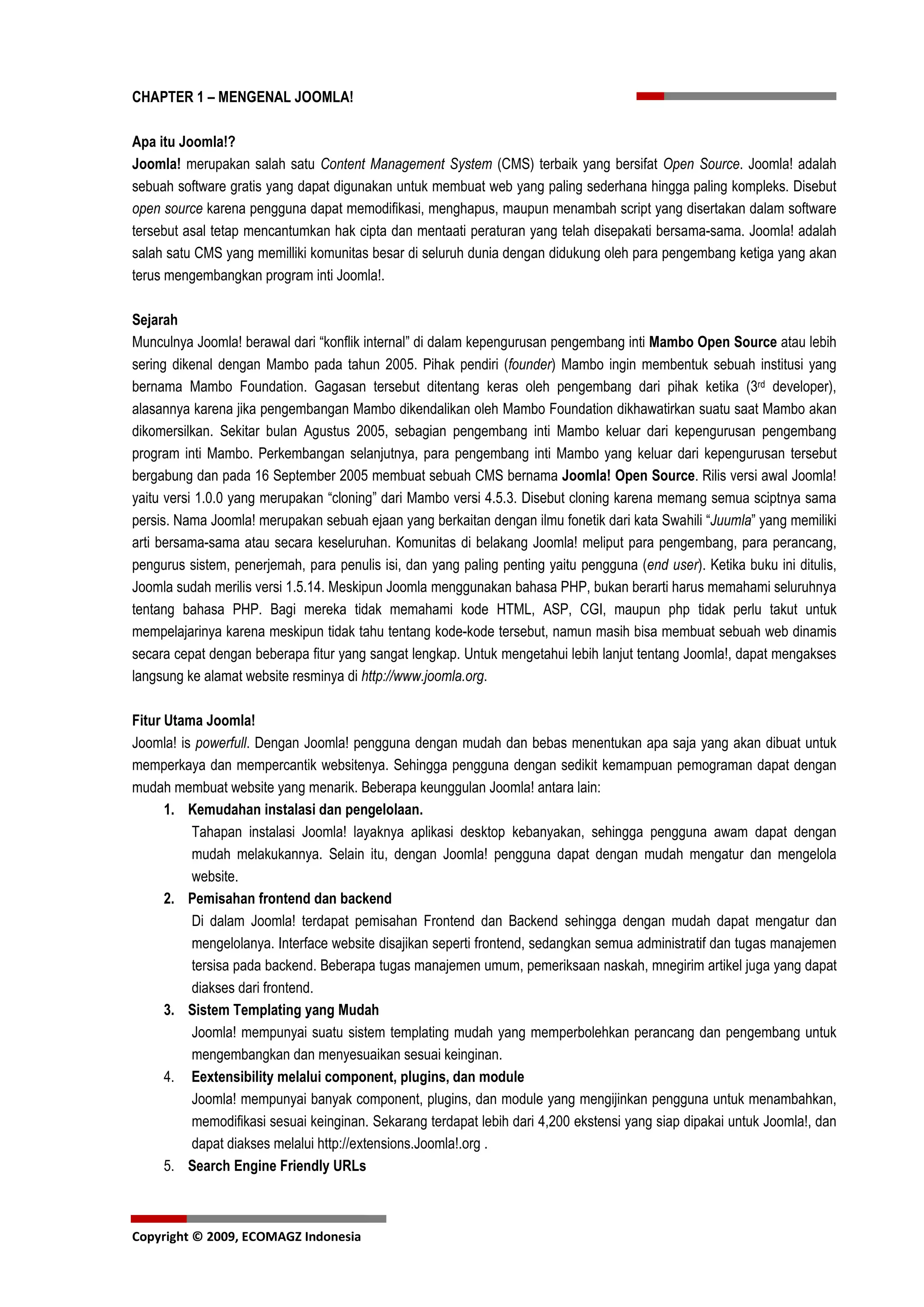 CHAPTER 1 – MENGENAL JOOMLA!

Apa itu Joomla!?
Joomla! merupakan salah satu Content Management System (CMS) terbaik yang bersifat Open Source. Joomla! adalah
sebuah software gratis yang dapat digunakan untuk membuat web yang paling sederhana hingga paling kompleks. Disebut
open source karena pengguna dapat memodifikasi, menghapus, maupun menambah script yang disertakan dalam software
tersebut asal tetap mencantumkan hak cipta dan mentaati peraturan yang telah disepakati bersama-sama. Joomla! adalah
salah satu CMS yang memilliki komunitas besar di seluruh dunia dengan didukung oleh para pengembang ketiga yang akan
terus mengembangkan program inti Joomla!.

Sejarah
Munculnya Joomla! berawal dari “konflik internal” di dalam kepengurusan pengembang inti Mambo Open Source atau lebih
sering dikenal dengan Mambo pada tahun 2005. Pihak pendiri (founder) Mambo ingin membentuk sebuah institusi yang
bernama Mambo Foundation. Gagasan tersebut ditentang keras oleh pengembang dari pihak ketika (3rd developer),
alasannya karena jika pengembangan Mambo dikendalikan oleh Mambo Foundation dikhawatirkan suatu saat Mambo akan
dikomersilkan. Sekitar bulan Agustus 2005, sebagian pengembang inti Mambo keluar dari kepengurusan pengembang
program inti Mambo. Perkembangan selanjutnya, para pengembang inti Mambo yang keluar dari kepengurusan tersebut
bergabung dan pada 16 September 2005 membuat sebuah CMS bernama Joomla! Open Source. Rilis versi awal Joomla!
yaitu versi 1.0.0 yang merupakan “cloning” dari Mambo versi 4.5.3. Disebut cloning karena memang semua sciptnya sama
persis. Nama Joomla! merupakan sebuah ejaan yang berkaitan dengan ilmu fonetik dari kata Swahili “Juumla” yang memiliki
arti bersama-sama atau secara keseluruhan. Komunitas di belakang Joomla! meliput para pengembang, para perancang,
pengurus sistem, penerjemah, para penulis isi, dan yang paling penting yaitu pengguna (end user). Ketika buku ini ditulis,
Joomla sudah merilis versi 1.5.14. Meskipun Joomla menggunakan bahasa PHP, bukan berarti harus memahami seluruhnya
tentang bahasa PHP. Bagi mereka tidak memahami kode HTML, ASP, CGI, maupun php tidak perlu takut untuk
mempelajarinya karena meskipun tidak tahu tentang kode-kode tersebut, namun masih bisa membuat sebuah web dinamis
secara cepat dengan beberapa fitur yang sangat lengkap. Untuk mengetahui lebih lanjut tentang Joomla!, dapat mengakses
langsung ke alamat website resminya di http://www.joomla.org.

Fitur Utama Joomla!
Joomla! is powerfull. Dengan Joomla! pengguna dengan mudah dan bebas menentukan apa saja yang akan dibuat untuk
memperkaya dan mempercantik websitenya. Sehingga pengguna dengan sedikit kemampuan pemograman dapat dengan
mudah membuat website yang menarik. Beberapa keunggulan Joomla! antara lain:
      1. Kemudahan instalasi dan pengelolaan.
          Tahapan instalasi Joomla! layaknya aplikasi desktop kebanyakan, sehingga pengguna awam dapat dengan
          mudah melakukannya. Selain itu, dengan Joomla! pengguna dapat dengan mudah mengatur dan mengelola
          website.
      2. Pemisahan frontend dan backend
          Di dalam Joomla! terdapat pemisahan Frontend dan Backend sehingga dengan mudah dapat mengatur dan
          mengelolanya. Interface website disajikan seperti frontend, sedangkan semua administratif dan tugas manajemen
          tersisa pada backend. Beberapa tugas manajemen umum, pemeriksaan naskah, mnegirim artikel juga yang dapat
          diakses dari frontend.
      3. Sistem Templating yang Mudah
          Joomla! mempunyai suatu sistem templating mudah yang memperbolehkan perancang dan pengembang untuk
          mengembangkan dan menyesuaikan sesuai keinginan.
      4. Eextensibility melalui component, plugins, dan module
          Joomla! mempunyai banyak component, plugins, dan module yang mengijinkan pengguna untuk menambahkan,
          memodifikasi sesuai keinginan. Sekarang terdapat lebih dari 4,200 ekstensi yang siap dipakai untuk Joomla!, dan
          dapat diakses melalui http://extensions.Joomla!.org .
      5. Search Engine Friendly URLs



Copyright © 2009, ECOMAGZ Indonesia
 