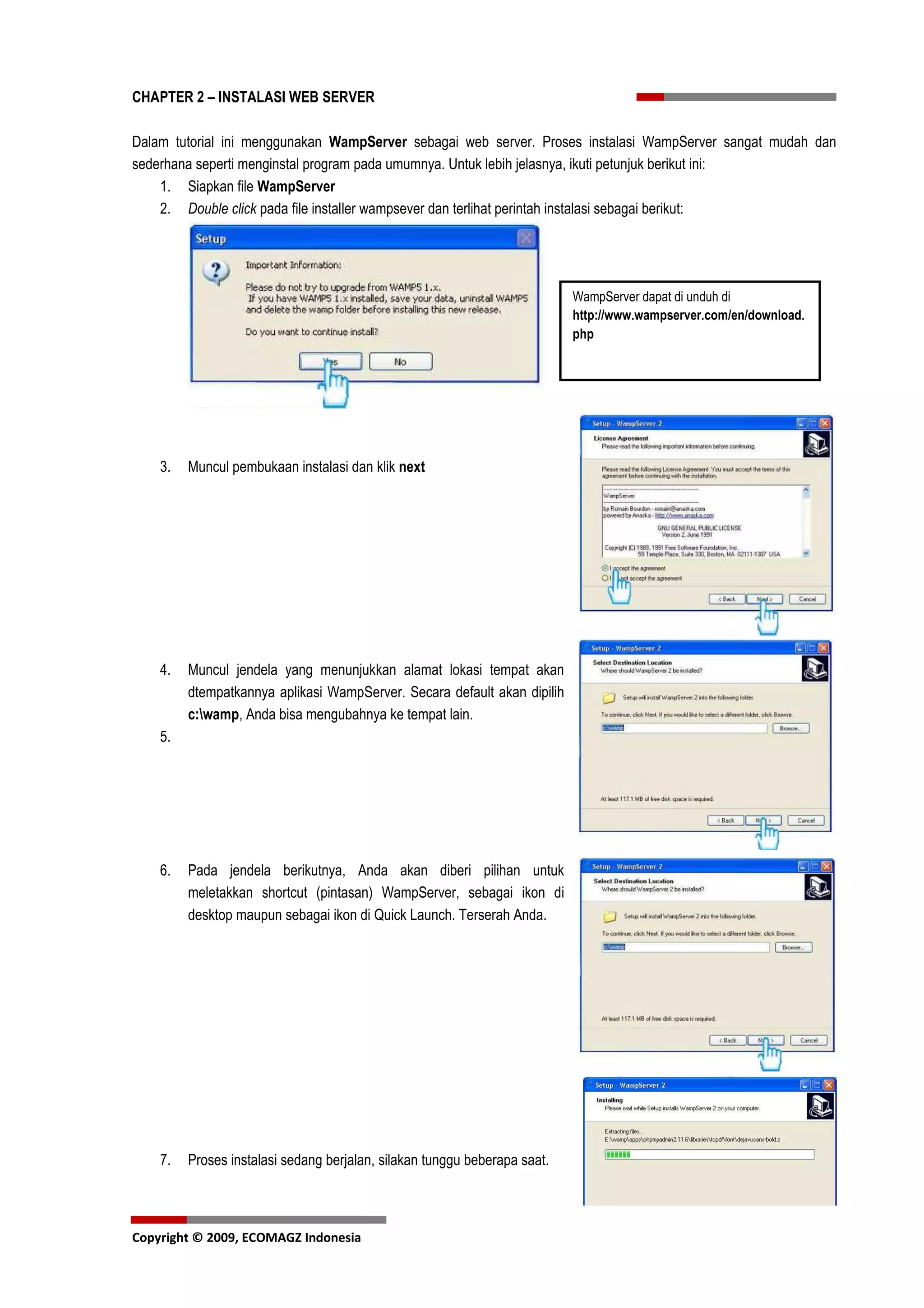 CHAPTER 2 – INSTALASI WEB SERVER

Dalam tutorial ini menggunakan WampServer sebagai web server. Proses instalasi WampServer sangat mudah dan
sederhana seperti menginstal program pada umumnya. Untuk lebih jelasnya, ikuti petunjuk berikut ini:
    1. Siapkan file WampServer
    2. Double click pada file installer wampsever dan terlihat perintah instalasi sebagai berikut:




                                                                           WampServer dapat di unduh di
                                                                           http://www.wampserver.com/en/download.
                                                                           php




    3.   Muncul pembukaan instalasi dan klik next




    4.   Muncul jendela yang menunjukkan alamat lokasi tempat akan
         dtempatkannya aplikasi WampServer. Secara default akan dipilih
         c:wamp, Anda bisa mengubahnya ke tempat lain.
    5.




    6.   Pada jendela berikutnya, Anda akan diberi pilihan untuk
         meletakkan shortcut (pintasan) WampServer, sebagai ikon di
         desktop maupun sebagai ikon di Quick Launch. Terserah Anda.




    7.   Proses instalasi sedang berjalan, silakan tunggu beberapa saat.



Copyright © 2009, ECOMAGZ Indonesia
 