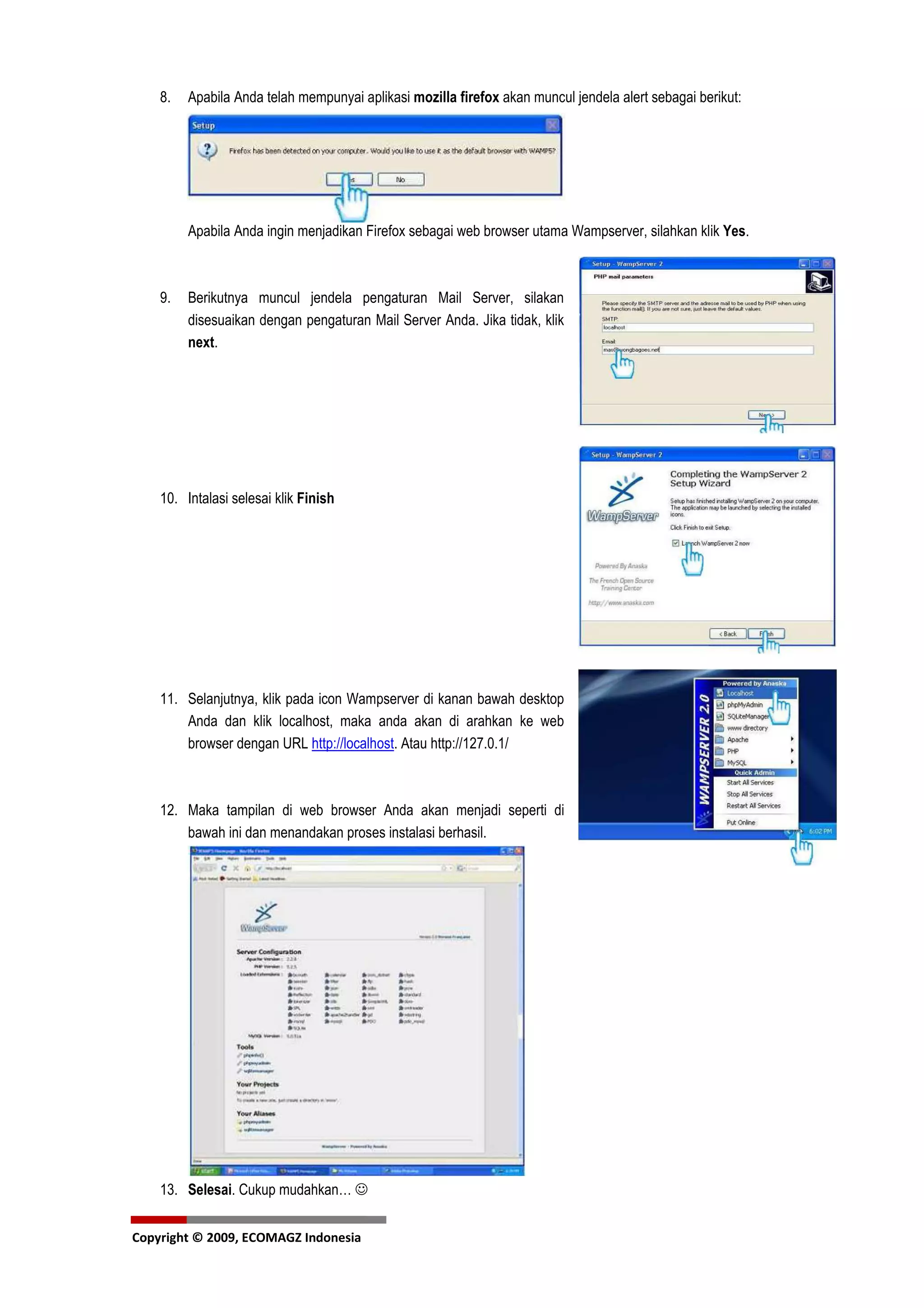 8.   Apabila Anda telah mempunyai aplikasi mozilla firefox akan muncul jendela alert sebagai berikut:




         Apabila Anda ingin menjadikan Firefox sebagai web browser utama Wampserver, silahkan klik Yes.



    9.   Berikutnya muncul jendela pengaturan Mail Server, silakan
         disesuaikan dengan pengaturan Mail Server Anda. Jika tidak, klik
         next.




    10. Intalasi selesai klik Finish




    11. Selanjutnya, klik pada icon Wampserver di kanan bawah desktop
        Anda dan klik localhost, maka anda akan di arahkan ke web
        browser dengan URL http://localhost. Atau http://127.0.1/



    12. Maka tampilan di web browser Anda akan menjadi seperti di
        bawah ini dan menandakan proses instalasi berhasil.




    13. Selesai. Cukup mudahkan… ☺


Copyright © 2009, ECOMAGZ Indonesia
 