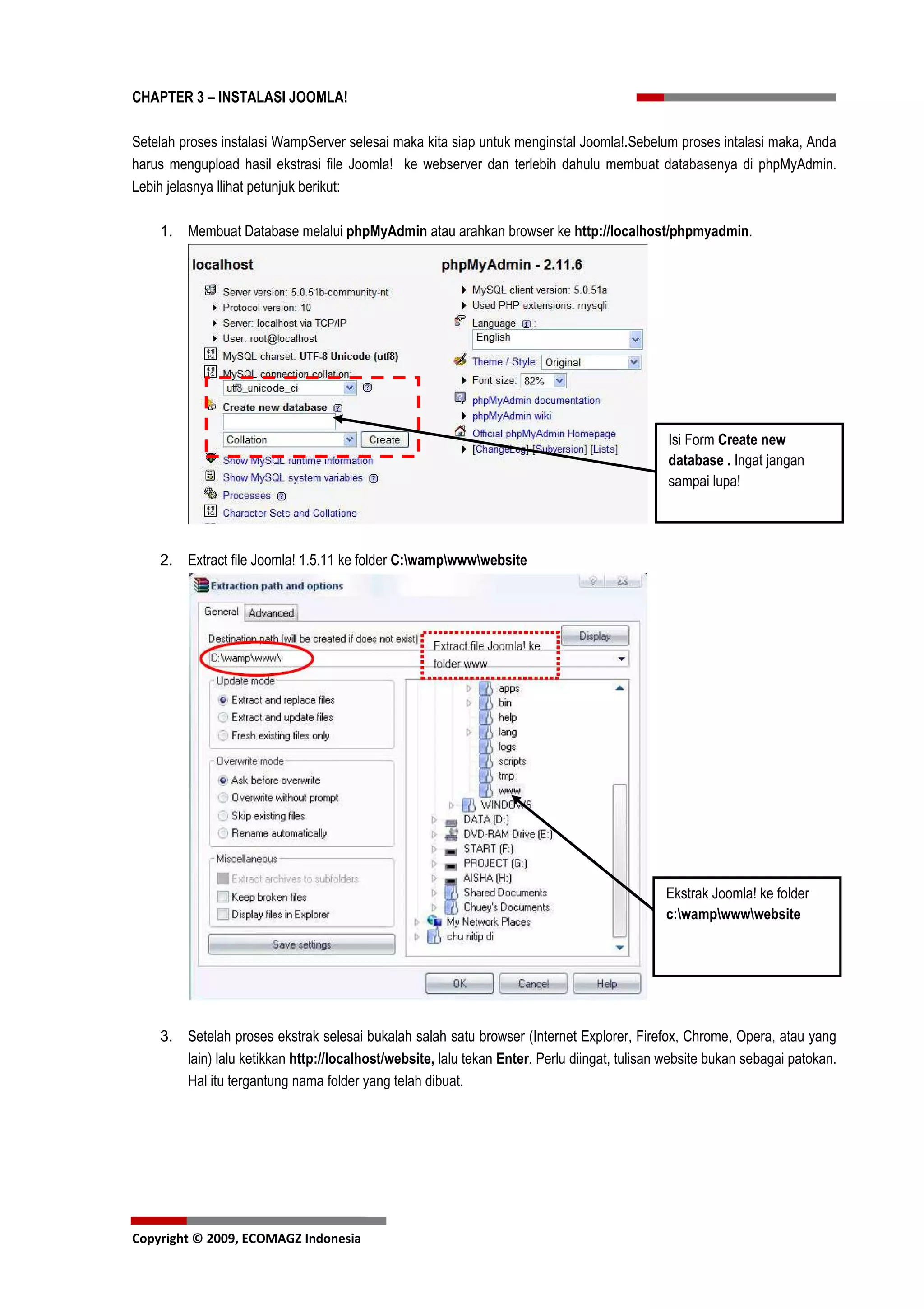 CHAPTER 3 – INSTALASI JOOMLA!

Setelah proses instalasi WampServer selesai maka kita siap untuk menginstal Joomla!.Sebelum proses intalasi maka, Anda
harus mengupload hasil ekstrasi file Joomla! ke webserver dan terlebih dahulu membuat databasenya di phpMyAdmin.
Lebih jelasnya llihat petunjuk berikut:

    1. Membuat Database melalui phpMyAdmin atau arahkan browser ke http://localhost/phpmyadmin.




                                                                                              Isi Form Create new
                                                                                              database . Ingat jangan
                                                                                              sampai lupa!




    2. Extract file Joomla! 1.5.11 ke folder C:wampwwwwebsite




                                                                                             Ekstrak Joomla! ke folder
                                                                                             c:wampwwwwebsite




    3. Setelah proses ekstrak selesai bukalah salah satu browser (Internet Explorer, Firefox, Chrome, Opera, atau yang
       lain) lalu ketikkan http://localhost/website, lalu tekan Enter. Perlu diingat, tulisan website bukan sebagai patokan.
       Hal itu tergantung nama folder yang telah dibuat.




Copyright © 2009, ECOMAGZ Indonesia
 