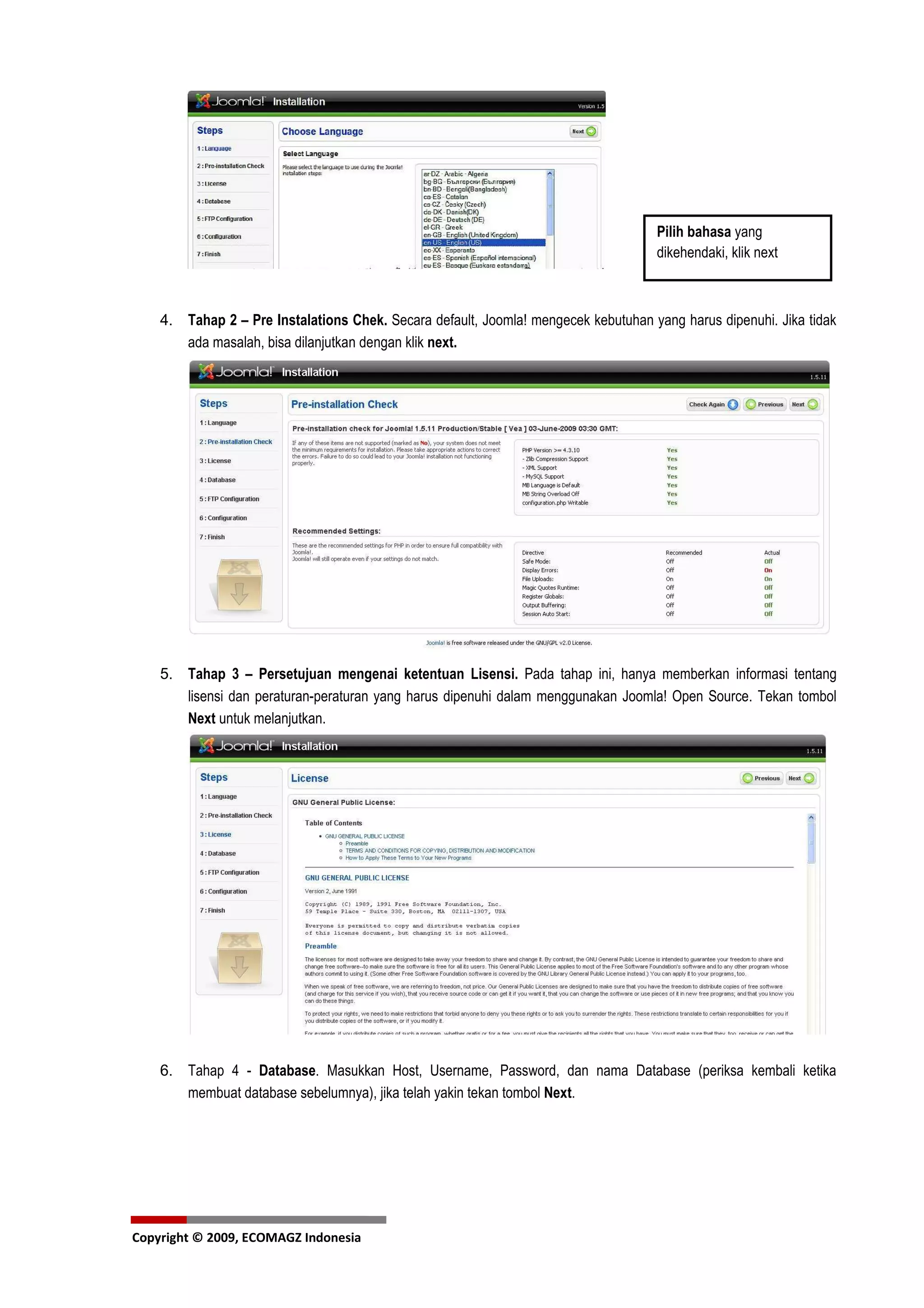 Pilih bahasa yang
                                                                                    dikehendaki, klik next



    4. Tahap 2 – Pre Instalations Chek. Secara default, Joomla! mengecek kebutuhan yang harus dipenuhi. Jika tidak
       ada masalah, bisa dilanjutkan dengan klik next.




    5. Tahap 3 – Persetujuan mengenai ketentuan Lisensi. Pada tahap ini, hanya memberkan informasi tentang
       lisensi dan peraturan-peraturan yang harus dipenuhi dalam menggunakan Joomla! Open Source. Tekan tombol
       Next untuk melanjutkan.




    6. Tahap 4 - Database. Masukkan Host, Username, Password, dan nama Database (periksa kembali ketika
       membuat database sebelumnya), jika telah yakin tekan tombol Next.




Copyright © 2009, ECOMAGZ Indonesia
 