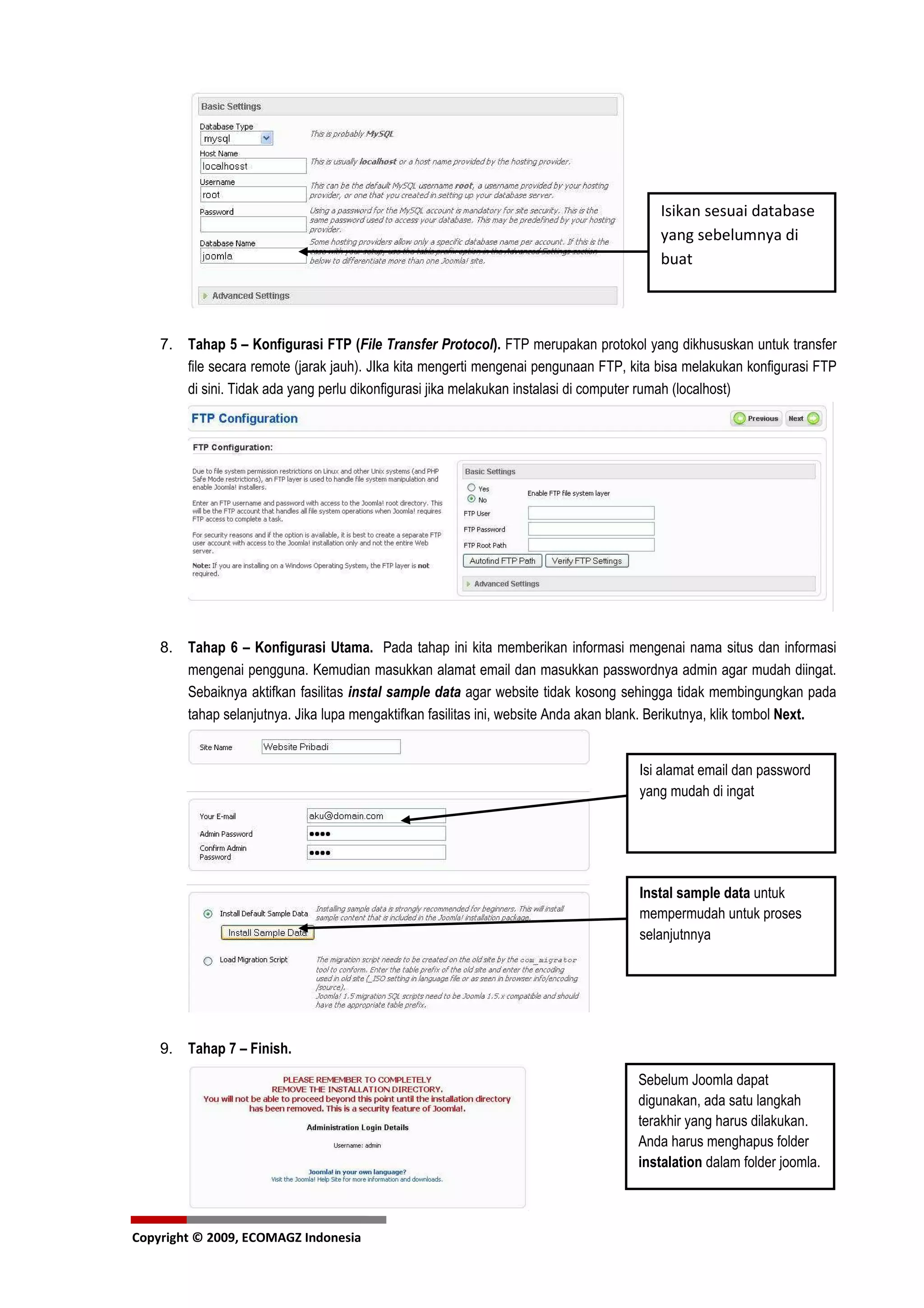 Isikan sesuai database
                                                                                        yang sebelumnya di
                                                                                        buat



    7. Tahap 5 – Konfigurasi FTP (File Transfer Protocol). FTP merupakan protokol yang dikhususkan untuk transfer
       file secara remote (jarak jauh). JIka kita mengerti mengenai pengunaan FTP, kita bisa melakukan konfigurasi FTP
       di sini. Tidak ada yang perlu dikonfigurasi jika melakukan instalasi di computer rumah (localhost)




    8. Tahap 6 – Konfigurasi Utama. Pada tahap ini kita memberikan informasi mengenai nama situs dan informasi
       mengenai pengguna. Kemudian masukkan alamat email dan masukkan passwordnya admin agar mudah diingat.
       Sebaiknya aktifkan fasilitas instal sample data agar website tidak kosong sehingga tidak membingungkan pada
       tahap selanjutnya. Jika lupa mengaktifkan fasilitas ini, website Anda akan blank. Berikutnya, klik tombol Next.


                                                                                    Isi alamat email dan password
                                                                                    yang mudah di ingat




                                                                                    Instal sample data untuk
                                                                                    mempermudah untuk proses
                                                                                    selanjutnnya




    9. Tahap 7 – Finish.

                                                                                    Sebelum Joomla dapat
                                                                                    digunakan, ada satu langkah
                                                                                    terakhir yang harus dilakukan.
                                                                                    Anda harus menghapus folder
                                                                                    instalation dalam folder joomla.



Copyright © 2009, ECOMAGZ Indonesia
 