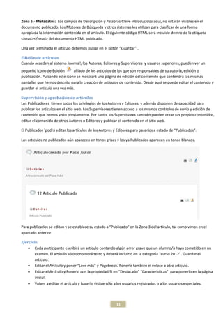 Zona 5.- Metadatos: Los campos de Descripción y Palabras Clave introducidos aquí, no estarán visibles en el
documento publicado. Los Motores de Búsqueda y otros sistemas los utilizan para clasificar de una forma
apropiada la información contenida en el artículo. El siguiente código HTML será incluido dentro de la etiqueta
<head></head> del documento HTML publicado.

Una vez terminado el artículo debemos pulsar en el botón “Guardar” .

Edición de artículos.
Cuando acceden al sistema Joomla!, los Autores, Editores y Supervisores y usuaros superiores, pueden ver un
pequeño icono de Edición       al lado de los artículos de los que son responsables de su autoría, edición o
publicación. Pulsando este icono se mostrará una página de edición del contenido que contendrá las mismas
pantallas que hemos descrito para la creación de artículos de contenido. Desde aquí se puede editar el contenido y
guardar el artículo una vez más.

Supervisión y aprobación de artículos
Los Publicadores tienen todos los privilegios de los Autores y Editores, y además disponen de capacidad para
publicar los artículos en el sitio web. Los Supervisores tienen acceso a los mismos controles de envío y edición de
contenido que hemos visto previamente. Por tanto, los Supervisores también pueden crear sus propios contenidos,
editar el contenido de otros Autores o Editores y publicar el contenido en el sitio web.

El Publicador `podrá editar los artículos de los Autores y Editores para pasarlos a estado de “Publicados”.

Los artículos no publicados aún aparecen en tonos grises y los ya Publicados aparecen en tonos blancos.




Para publicarlos se editan y se establece su estado a “Publicado” en la Zona 3 del artículo, tal como vimos en el
apartado anterior.

Ejercicio.
    • Cada participante escribirá un artículo contando algún error grave que un alumno/a haya cometido en un
        examen. El artículo sólo contendrá texto y deberá incluirlo en la categoría “curso 2012”. Guardar el
        artículo.
    • Editar el Artículo y poner “Leer más” y Pagebreak. Ponerle también el enlace a otro artículo.
    • Editar el Artículo y Ponerlo con la propiedad Si en “Destacado” “Características” para ponerlo en la página
        inicial.
    • Volver a editar el artículo y hacerlo visible sólo a los usuarios registrados o a los usuarios especiales.




                                                          11
 