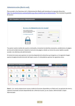 Administración (Back-end).

Para acceder a las funciones de la Administración (Back-end) introduzca la siguiente dirección:
http://ies.anselmolorenzo.sanmartindelavega.educa.madrid.org/ies/administrator/ Nos mostrará la pantalla
de acceso:




Tras poner nuestro nombre de usuario y contraseña, si tenemos los derechos necesarios, accederemos a la página
de Inicio de la Administración. Desde los menús de esta página o desde sus iconos de acceso rápido se puede
acceder a las distintas p de administración.

El número de iconos que aparecen en esta área depende de los derechos que tengamos, en la siguiente imagen
aparece la página de administración del Super usuario. En ella podemos apreciar las siguientes zonas:




Zona 1.- Los menús proporcionan acceso a todas las funciones disponibles en el Back-end. Las opciones de menú y
submenú mostradas variarán dependiendo de su Nivel de Usuario, ya sea: Gestor, Administrador o Súper-
Administrador.




                                                      13
 