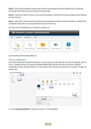 Zona 2.- Iconos de Inicio Rápido, proporcionan enlaces a las principales funciones del Back-end, el número de
iconos depende del tipo de usuario y los permisos que tenga.

Zona 3.- Información sobre el número de usuarios conectados, el número de mensajes privados que ha recibido y
el enlace Finalizar.

Zona 4.- Información sobre usuarios conectados, artículos populares y últimos artículos añadidos. Se puede forzar
la salida del sistema de un usuario pulsando el icono con la línea roja.

Los Iconos de Inicio Rápido que se muestran a un gestor son:




Las principales funciones disponibles son.

Gestor multimedia
Es un administrador de archivos del tipo bmp, csv, doc, epg, gif, ico, jpg, odg, odp, ods, odt, pdf, png, ppt, swf, txt,
xcf, xls… (puede variarse en las opciones del gestor Multimedia). Nos permite subir y almacenar arcghivos
multimedia a nuestro sitio para utilizarlos en los artículos. Estos archivos se almacenan en la carpeta “”images” de
nuestro sitio.




1.- Permite dos presentaciones: “Vista en miniatura” y “Vista detallada”.




                                                           14
 